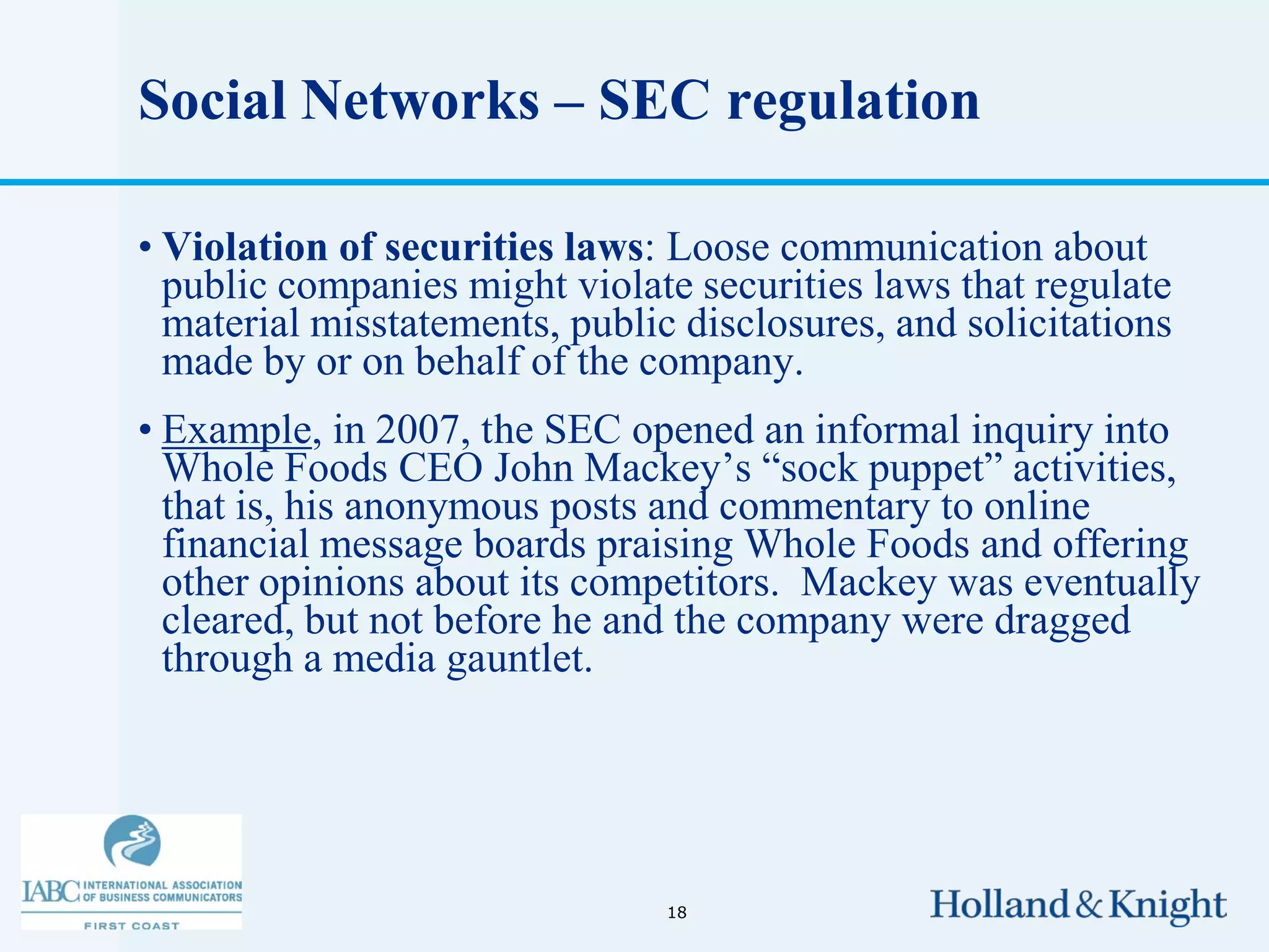 Social Networks – SEC regulation

• Violation of securities laws: Loose communication about
  public companies might violate securities laws that regulate
  material misstatements, public disclosures, and solicitations
  made by or on behalf of the company.
• Example, in 2007, the SEC opened an informal inquiry into
  Whole Foods CEO John Mackey’s “sock puppet” activities,
  that is, his anonymous posts and commentary to online
  financial message boards praising Whole Foods and offering
  other opinions about its competitors. Mackey was eventually
  cleared, but not before he and the company were dragged
  through a media gauntlet.




                                18
 