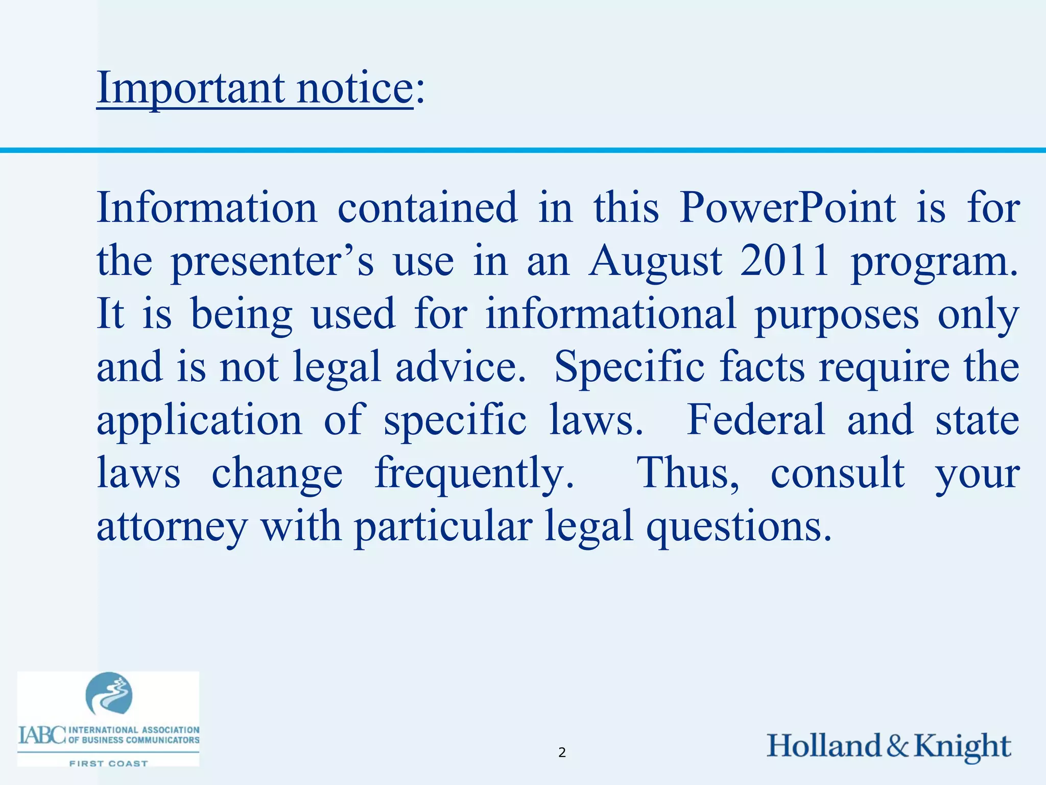 Important notice:

Information contained in this PowerPoint is for
the presenter’s use in an August 2011 program.
It is being used for informational purposes only
and is not legal advice. Specific facts require the
application of specific laws. Federal and state
laws change frequently. Thus, consult your
attorney with particular legal questions.



                         2
 