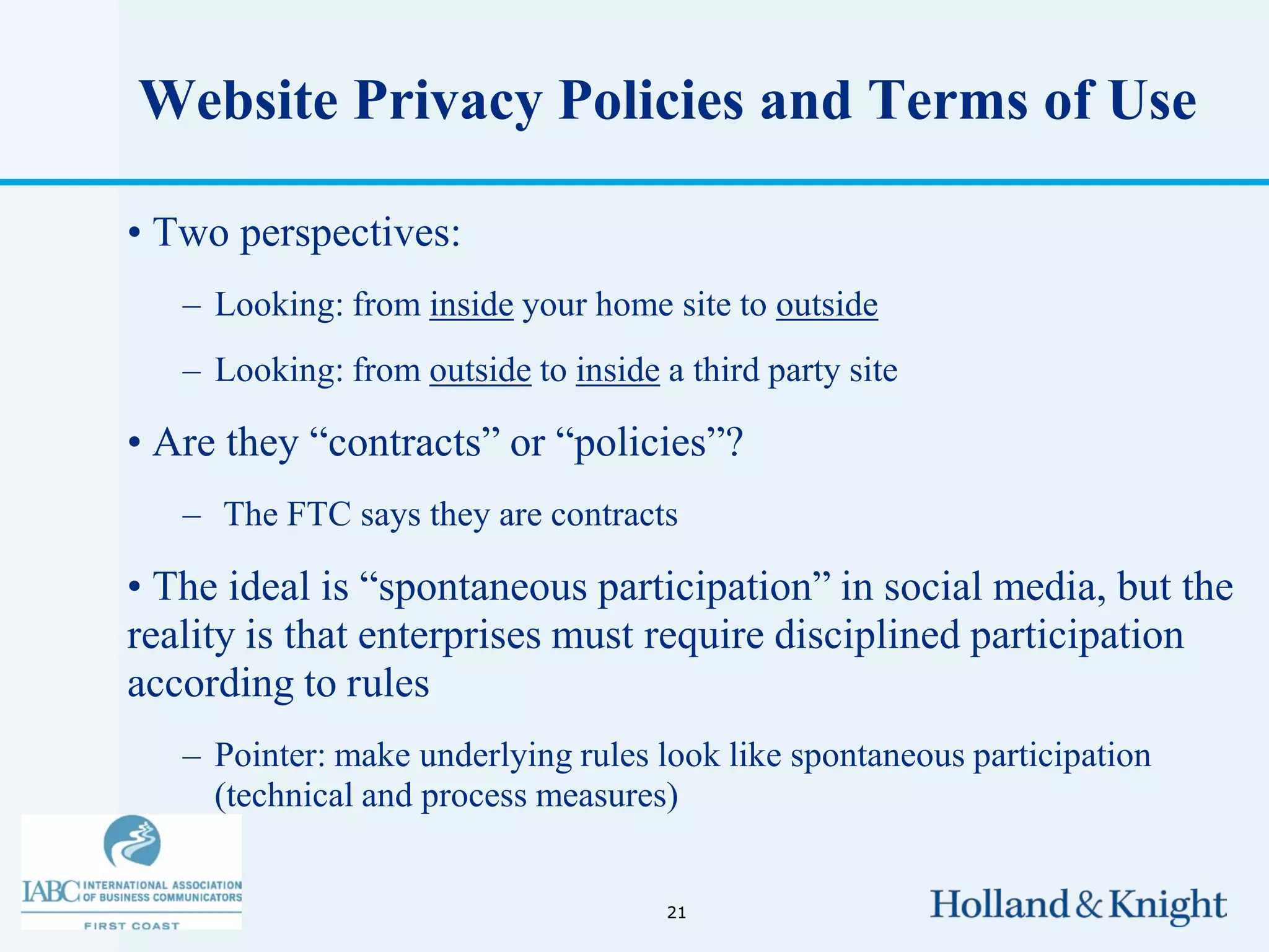 Website Privacy Policies and Terms of Use

• Two perspectives:
   – Looking: from inside your home site to outside
   – Looking: from outside to inside a third party site

• Are they “contracts” or “policies”?
   – The FTC says they are contracts

• The ideal is “spontaneous participation” in social media, but the
reality is that enterprises must require disciplined participation
according to rules
   – Pointer: make underlying rules look like spontaneous participation
     (technical and process measures)


                                      21
 