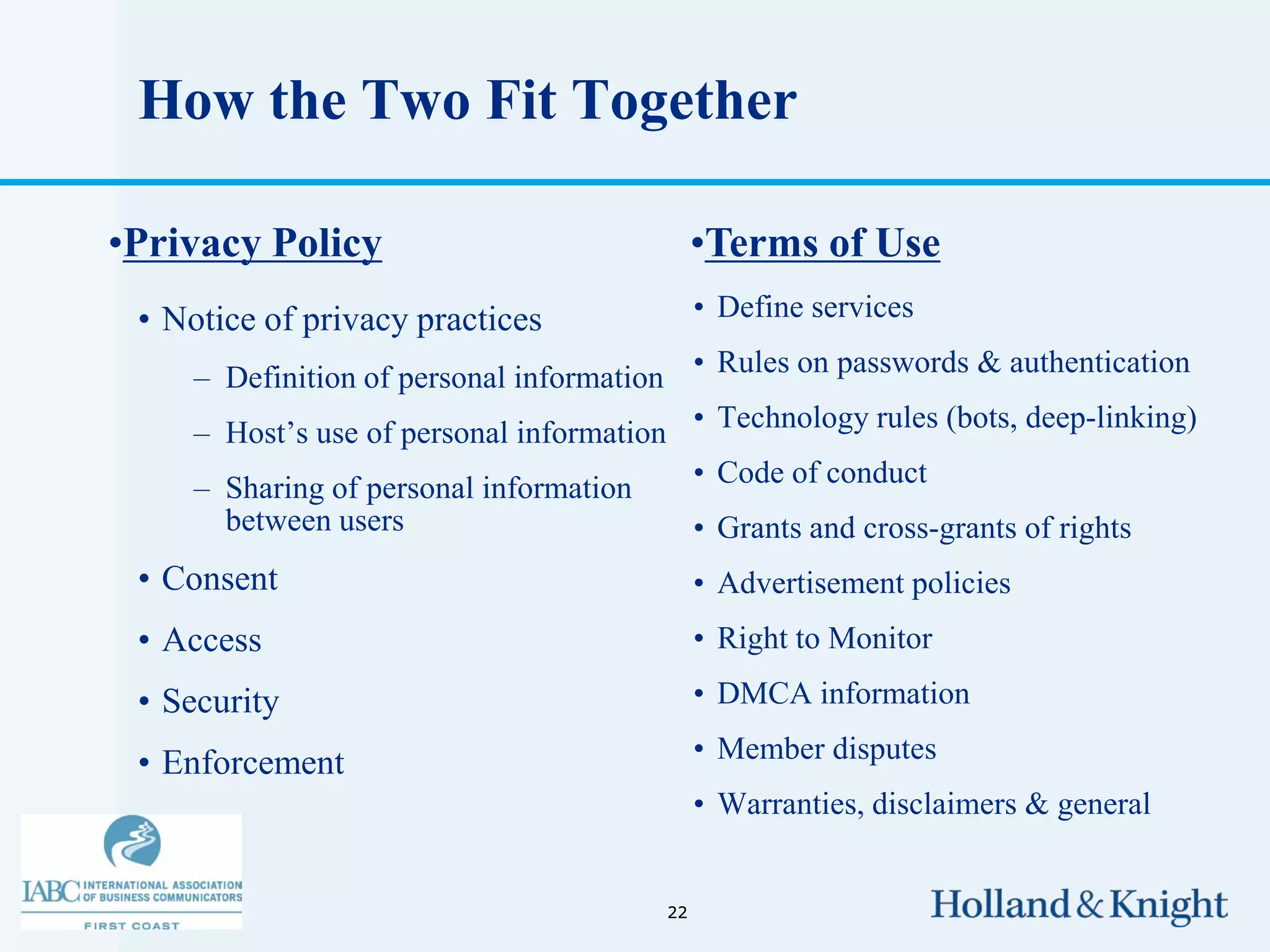 How the Two Fit Together

•Privacy Policy                               •Terms of Use
 • Notice of privacy practices                • Define services

     – Definition of personal information • Rules on passwords & authentication
     – Host’s use of personal information • Technology rules (bots, deep-linking)
     – Sharing of personal information        • Code of conduct
       between users                          • Grants and cross-grants of rights
 • Consent                                    • Advertisement policies
 • Access                                     • Right to Monitor

 • Security                                   • DMCA information

 • Enforcement                                • Member disputes
                                              • Warranties, disclaimers & general


                                         22
 