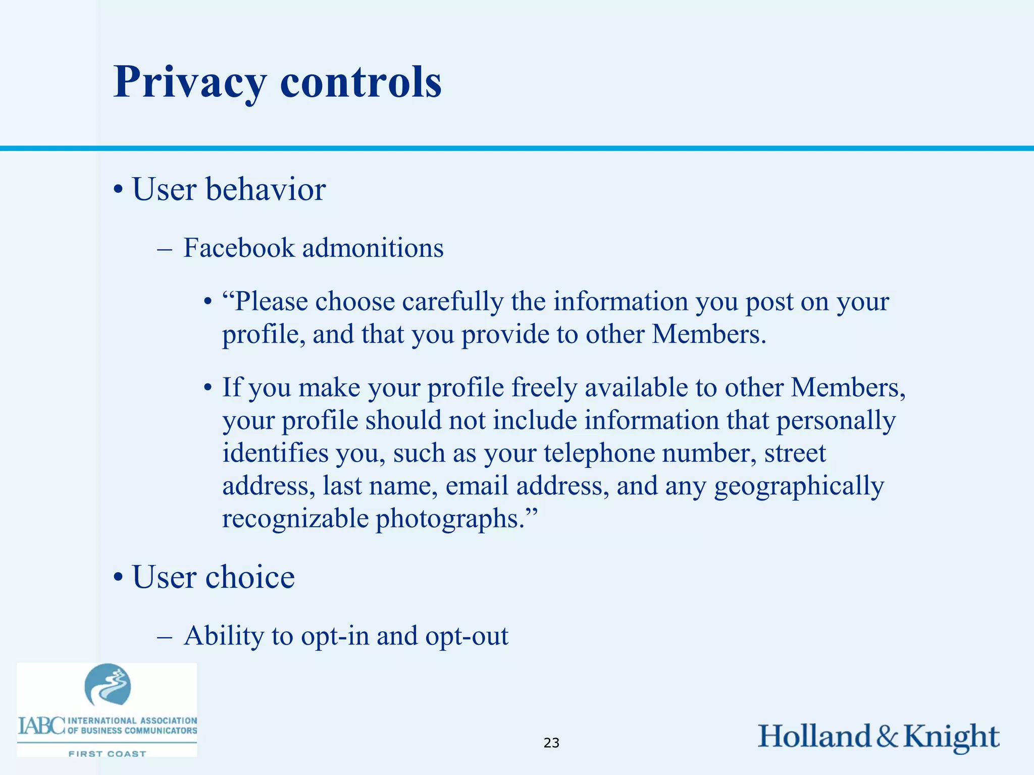 Privacy controls

• User behavior
   – Facebook admonitions
      • “Please choose carefully the information you post on your
        profile, and that you provide to other Members.
      • If you make your profile freely available to other Members,
        your profile should not include information that personally
        identifies you, such as your telephone number, street
        address, last name, email address, and any geographically
        recognizable photographs.”

• User choice
   – Ability to opt-in and opt-out


                                     23
 