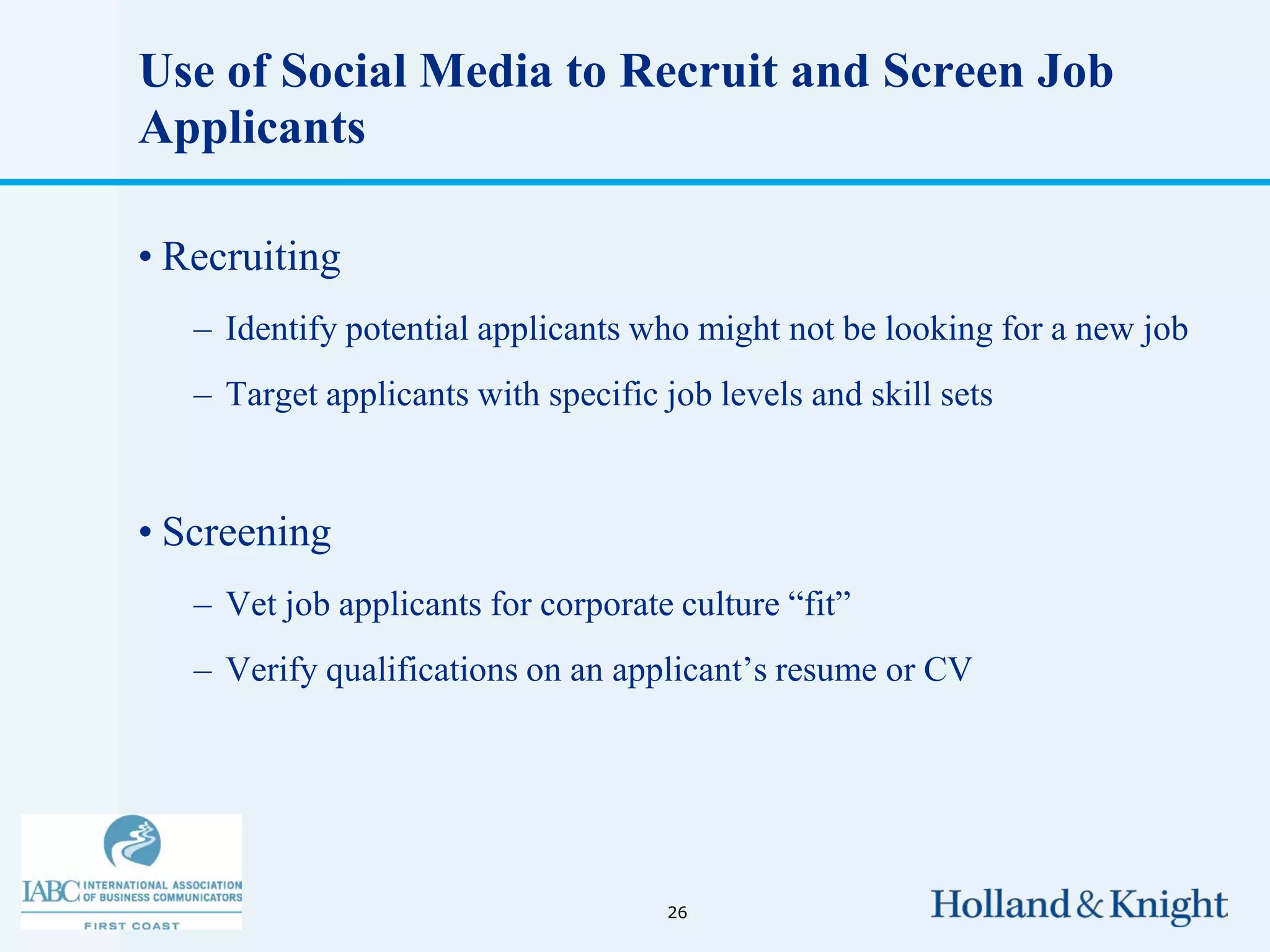 Use of Social Media to Recruit and Screen Job
Applicants

• Recruiting
   – Identify potential applicants who might not be looking for a new job
   – Target applicants with specific job levels and skill sets


• Screening
   – Vet job applicants for corporate culture “fit”
   – Verify qualifications on an applicant’s resume or CV




                                     26
 