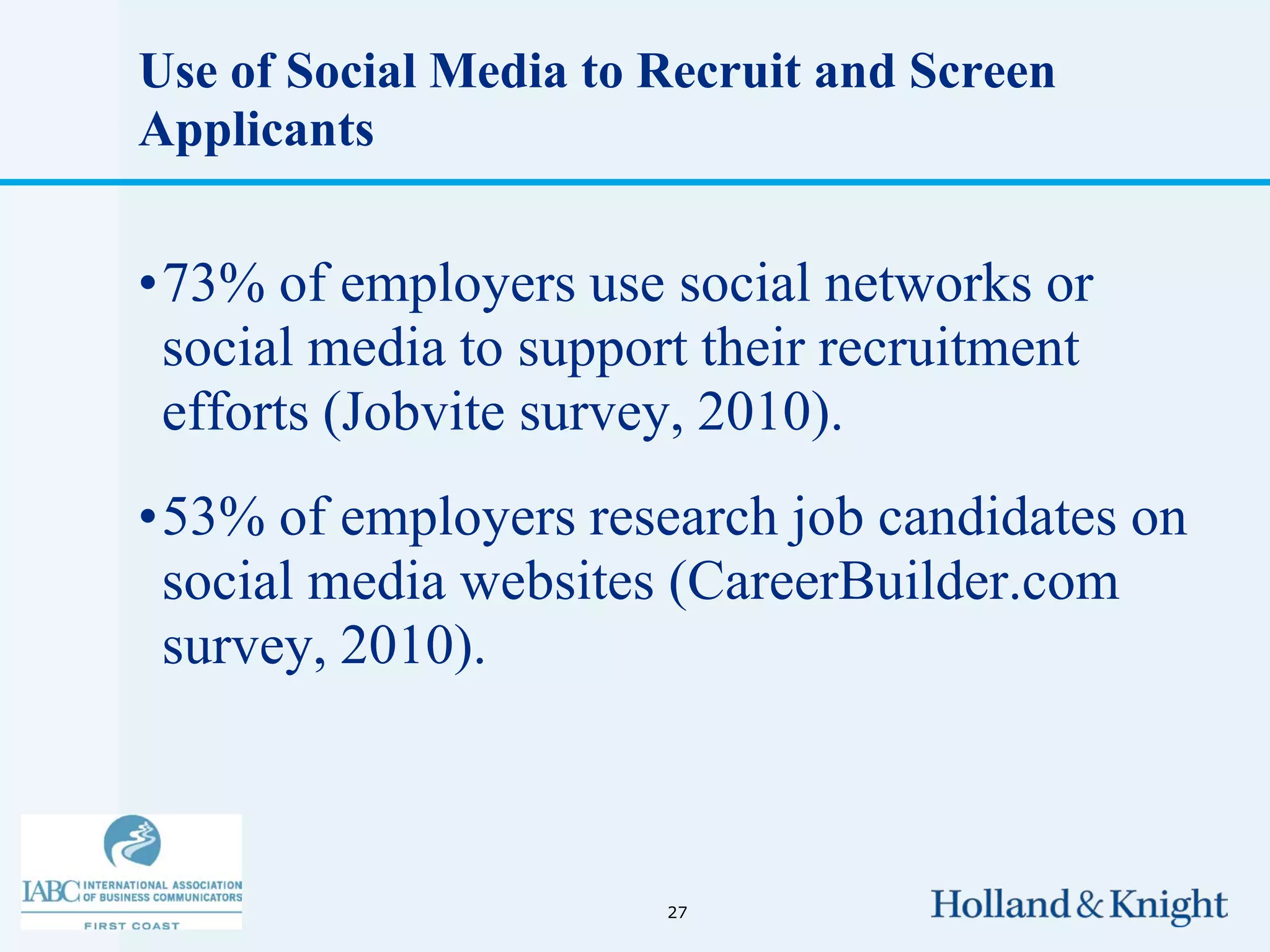 Use of Social Media to Recruit and Screen
Applicants


•73% of employers use social networks or
 social media to support their recruitment
 efforts (Jobvite survey, 2010).
•53% of employers research job candidates on
 social media websites (CareerBuilder.com
 survey, 2010).



                       27
 