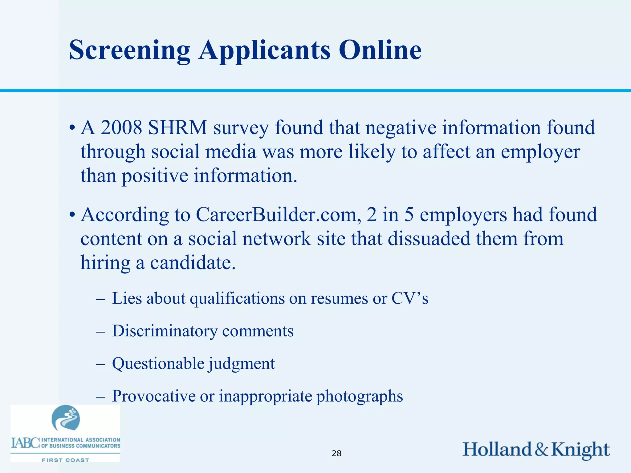 Screening Applicants Online

• A 2008 SHRM survey found that negative information found
  through social media was more likely to affect an employer
  than positive information.
• According to CareerBuilder.com, 2 in 5 employers had found
  content on a social network site that dissuaded them from
  hiring a candidate.
   – Lies about qualifications on resumes or CV’s
   – Discriminatory comments
   – Questionable judgment
   – Provocative or inappropriate photographs


                                   28
 
