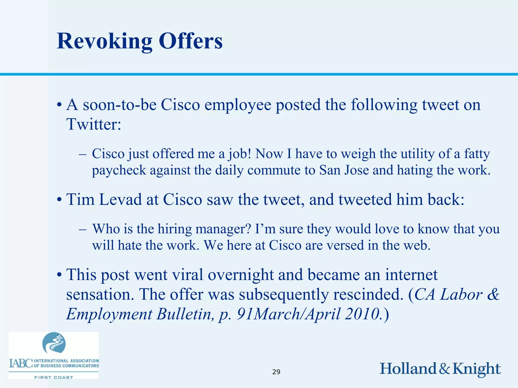 Revoking Offers

• A soon-to-be Cisco employee posted the following tweet on
  Twitter:
   – Cisco just offered me a job! Now I have to weigh the utility of a fatty
     paycheck against the daily commute to San Jose and hating the work.

• Tim Levad at Cisco saw the tweet, and tweeted him back:
   – Who is the hiring manager? I’m sure they would love to know that you
     will hate the work. We here at Cisco are versed in the web.

• This post went viral overnight and became an internet
  sensation. The offer was subsequently rescinded. (CA Labor &
  Employment Bulletin, p. 91March/April 2010.)


                                     29
 