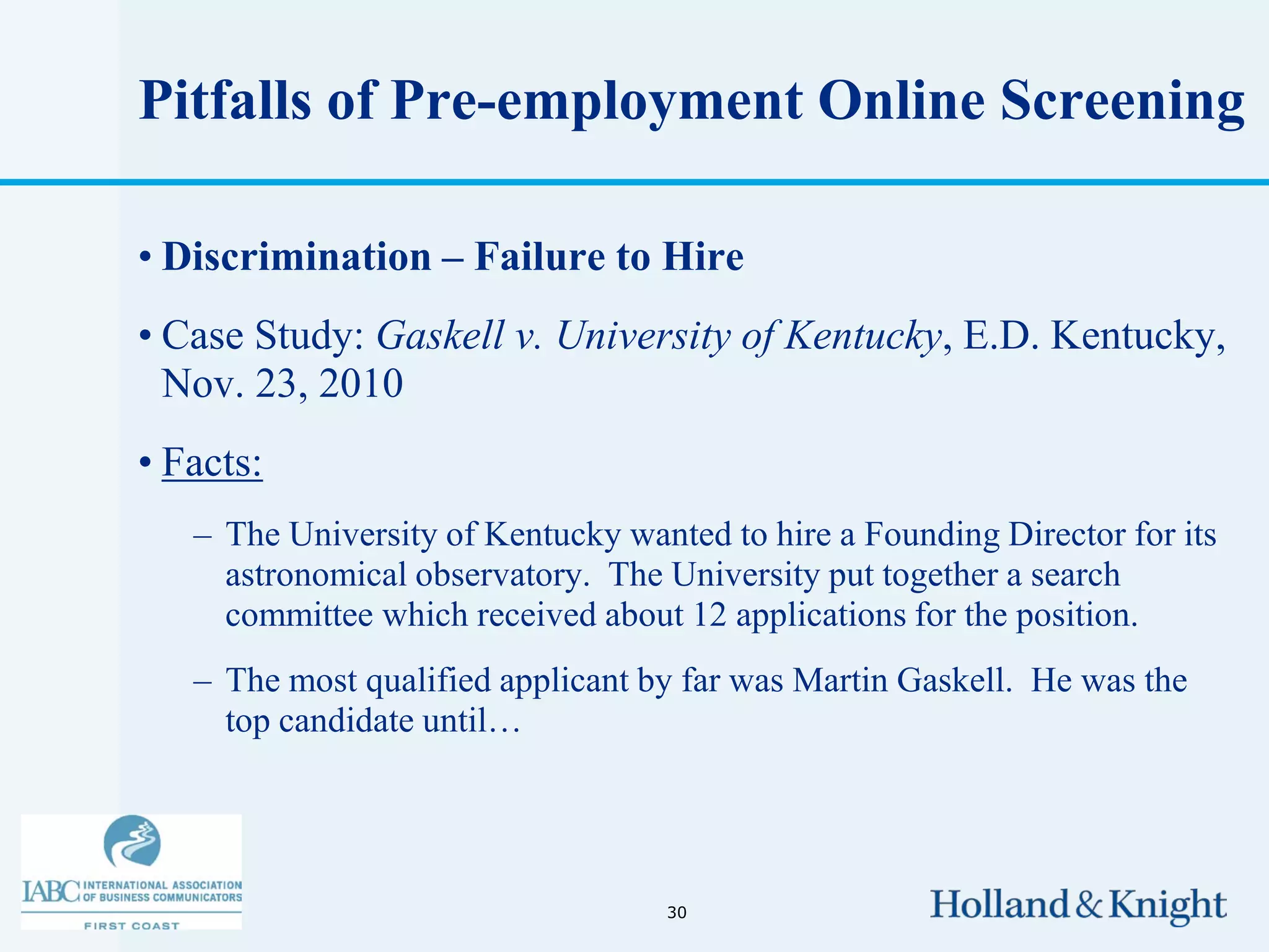 Pitfalls of Pre-employment Online Screening

• Discrimination – Failure to Hire
• Case Study: Gaskell v. University of Kentucky, E.D. Kentucky,
  Nov. 23, 2010
• Facts:
   – The University of Kentucky wanted to hire a Founding Director for its
     astronomical observatory. The University put together a search
     committee which received about 12 applications for the position.
   – The most qualified applicant by far was Martin Gaskell. He was the
     top candidate until…




                                   30
 