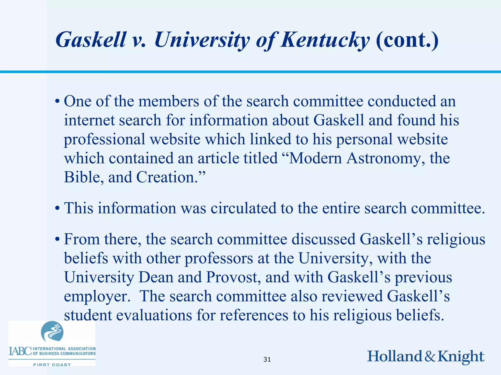 Gaskell v. University of Kentucky (cont.)

• One of the members of the search committee conducted an
  internet search for information about Gaskell and found his
  professional website which linked to his personal website
  which contained an article titled “Modern Astronomy, the
  Bible, and Creation.”
• This information was circulated to the entire search committee.
• From there, the search committee discussed Gaskell’s religious
  beliefs with other professors at the University, with the
  University Dean and Provost, and with Gaskell’s previous
  employer. The search committee also reviewed Gaskell’s
  student evaluations for references to his religious beliefs.

                               31
 
