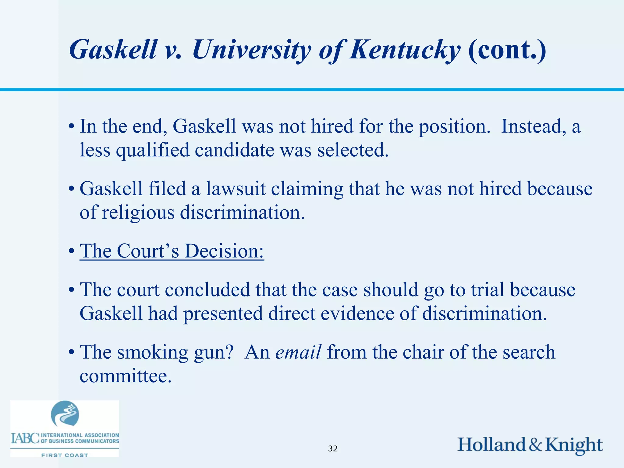 Gaskell v. University of Kentucky (cont.)

• In the end, Gaskell was not hired for the position. Instead, a
  less qualified candidate was selected.
• Gaskell filed a lawsuit claiming that he was not hired because
  of religious discrimination.
• The Court’s Decision:
• The court concluded that the case should go to trial because
  Gaskell had presented direct evidence of discrimination.
• The smoking gun? An email from the chair of the search
  committee.


                                32
 