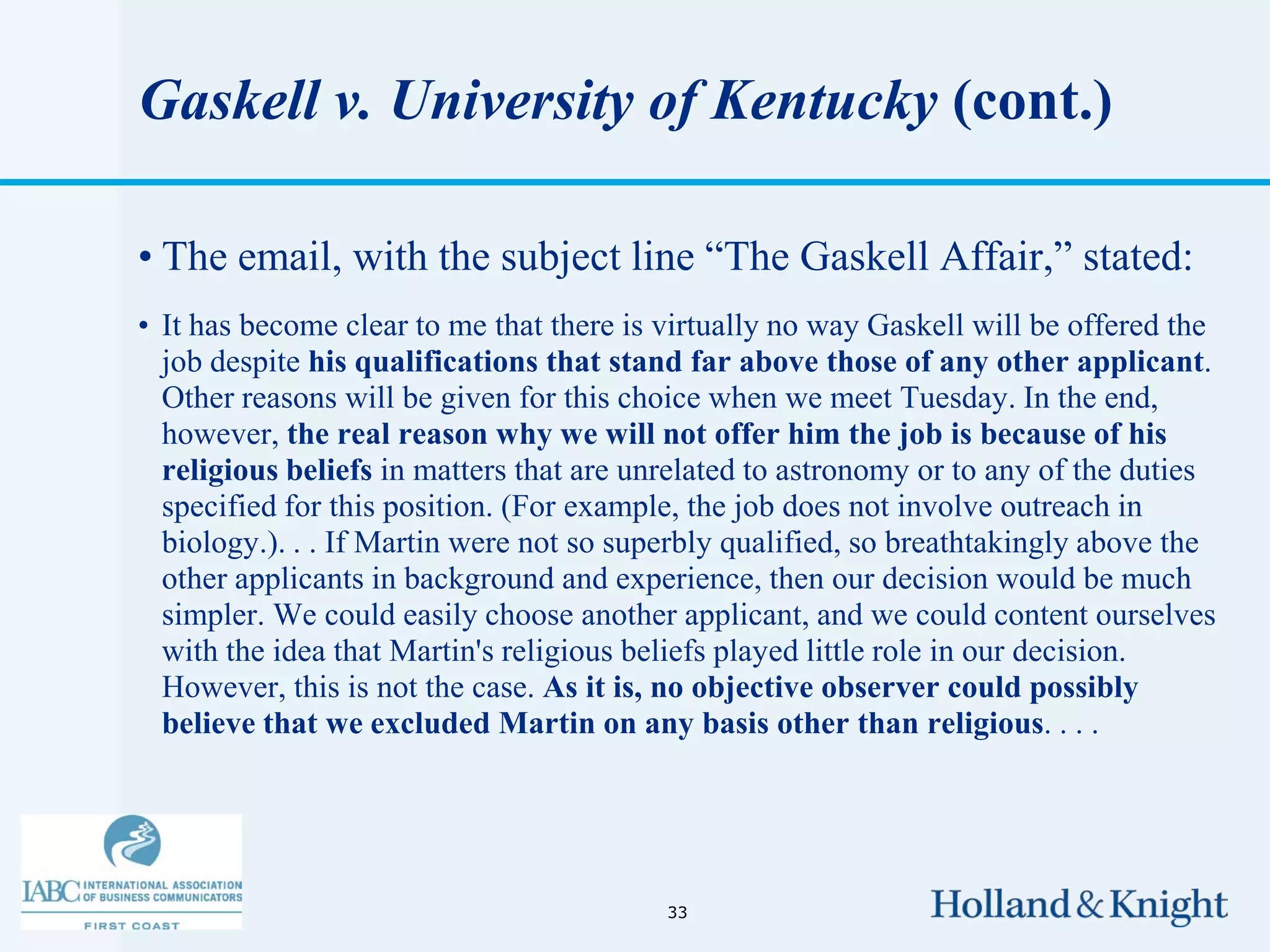 Gaskell v. University of Kentucky (cont.)

• The email, with the subject line “The Gaskell Affair,” stated:
• It has become clear to me that there is virtually no way Gaskell will be offered the
  job despite his qualifications that stand far above those of any other applicant.
  Other reasons will be given for this choice when we meet Tuesday. In the end,
  however, the real reason why we will not offer him the job is because of his
  religious beliefs in matters that are unrelated to astronomy or to any of the duties
  specified for this position. (For example, the job does not involve outreach in
  biology.). . . If Martin were not so superbly qualified, so breathtakingly above the
  other applicants in background and experience, then our decision would be much
  simpler. We could easily choose another applicant, and we could content ourselves
  with the idea that Martin's religious beliefs played little role in our decision.
  However, this is not the case. As it is, no objective observer could possibly
  believe that we excluded Martin on any basis other than religious. . . .




                                          33
 