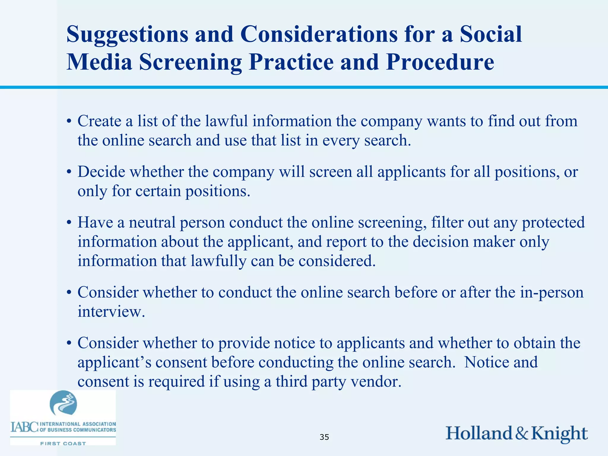Suggestions and Considerations for a Social
Media Screening Practice and Procedure

• Create a list of the lawful information the company wants to find out from
  the online search and use that list in every search.
• Decide whether the company will screen all applicants for all positions, or
  only for certain positions.
• Have a neutral person conduct the online screening, filter out any protected
  information about the applicant, and report to the decision maker only
  information that lawfully can be considered.
• Consider whether to conduct the online search before or after the in-person
  interview.
• Consider whether to provide notice to applicants and whether to obtain the
  applicant’s consent before conducting the online search. Notice and
  consent is required if using a third party vendor.


                                      35
 