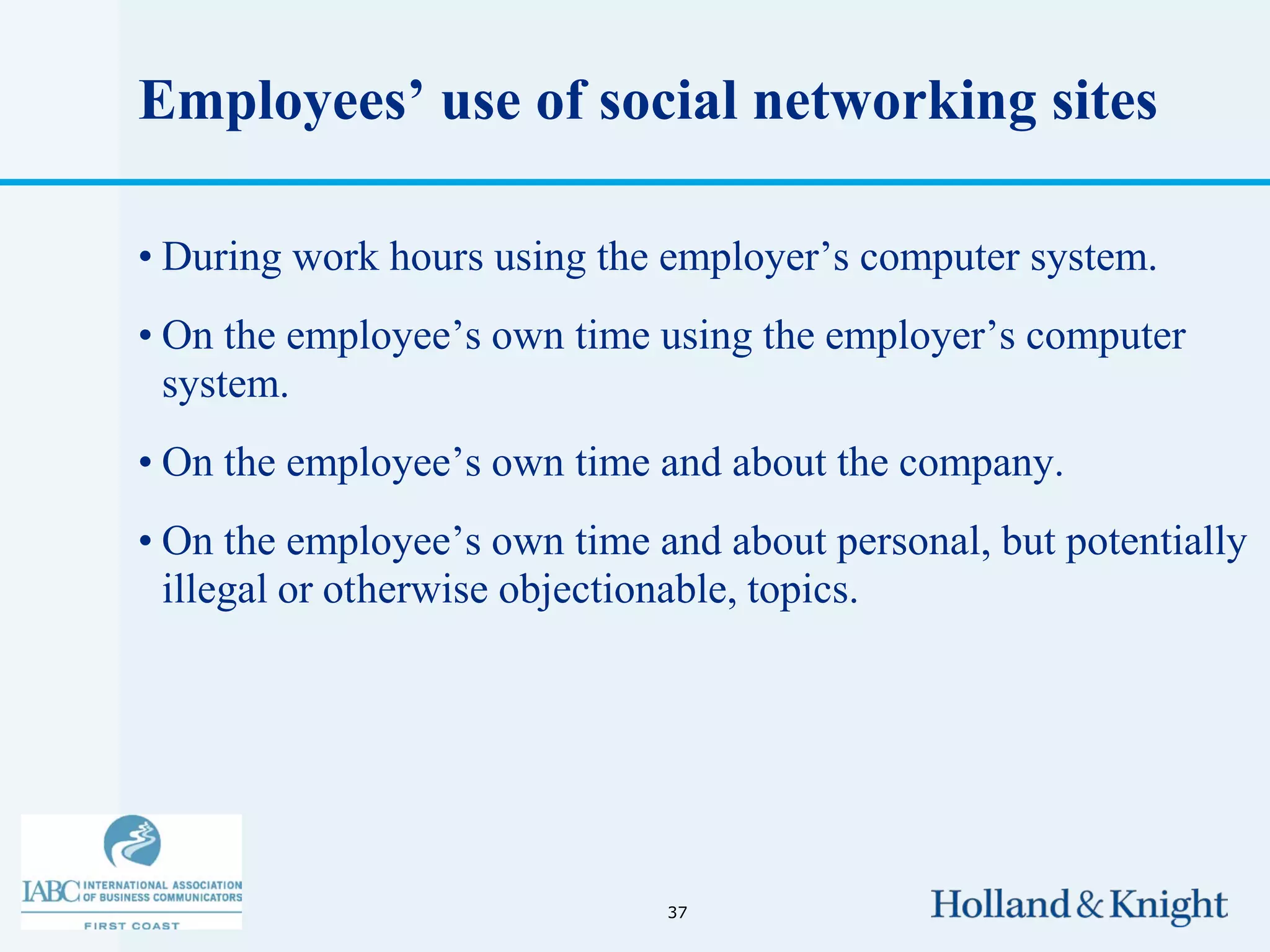 Employees’ use of social networking sites

• During work hours using the employer’s computer system.
• On the employee’s own time using the employer’s computer
  system.
• On the employee’s own time and about the company.
• On the employee’s own time and about personal, but potentially
  illegal or otherwise objectionable, topics.




                              37
 