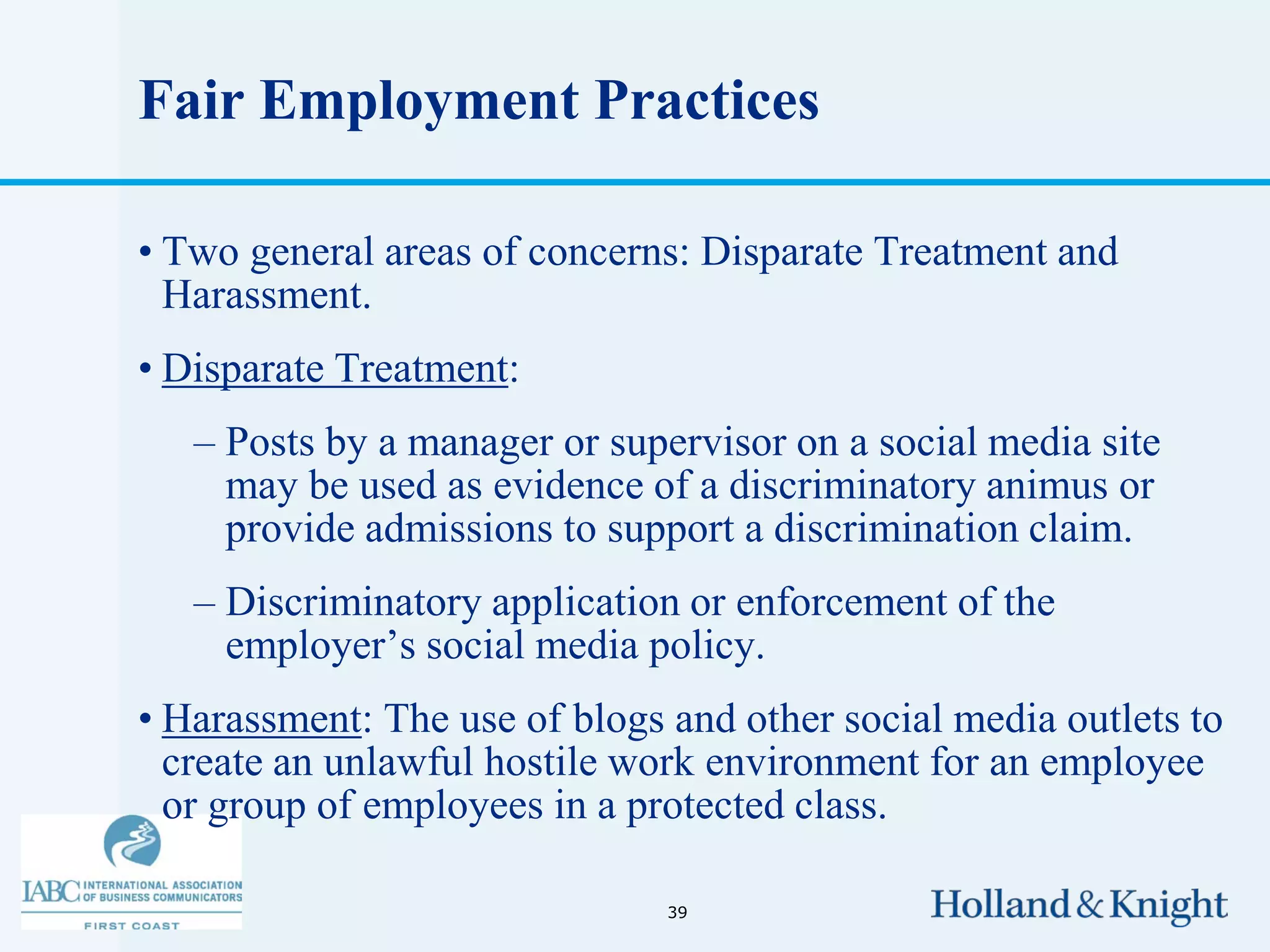 Fair Employment Practices

• Two general areas of concerns: Disparate Treatment and
  Harassment.
• Disparate Treatment:
   – Posts by a manager or supervisor on a social media site
     may be used as evidence of a discriminatory animus or
     provide admissions to support a discrimination claim.
   – Discriminatory application or enforcement of the
     employer’s social media policy.
• Harassment: The use of blogs and other social media outlets to
  create an unlawful hostile work environment for an employee
  or group of employees in a protected class.

                               39
 