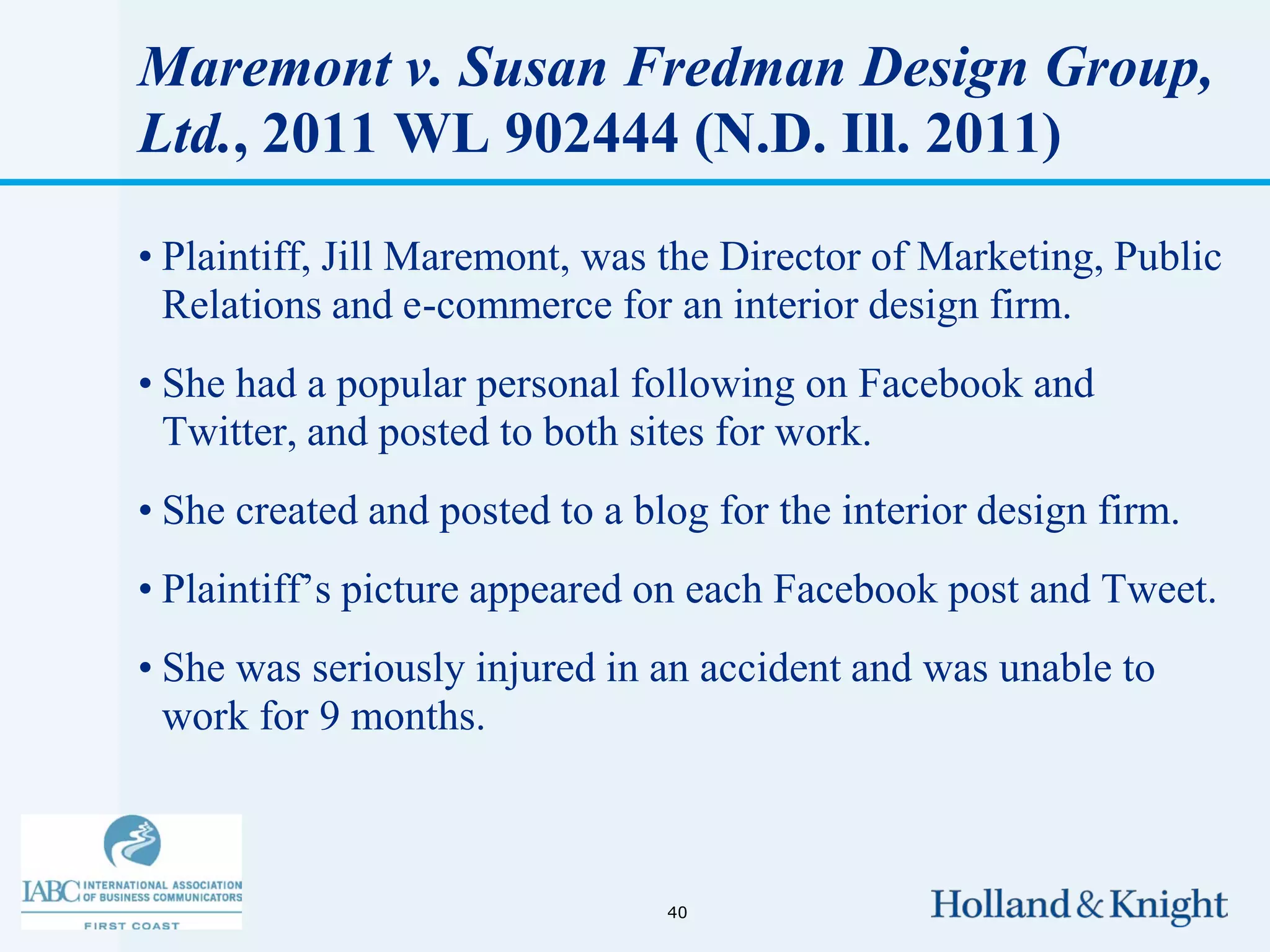 Maremont v. Susan Fredman Design Group,
Ltd., 2011 WL 902444 (N.D. Ill. 2011)

• Plaintiff, Jill Maremont, was the Director of Marketing, Public
  Relations and e-commerce for an interior design firm.
• She had a popular personal following on Facebook and
  Twitter, and posted to both sites for work.
• She created and posted to a blog for the interior design firm.
• Plaintiff’s picture appeared on each Facebook post and Tweet.
• She was seriously injured in an accident and was unable to
  work for 9 months.



                                40
 