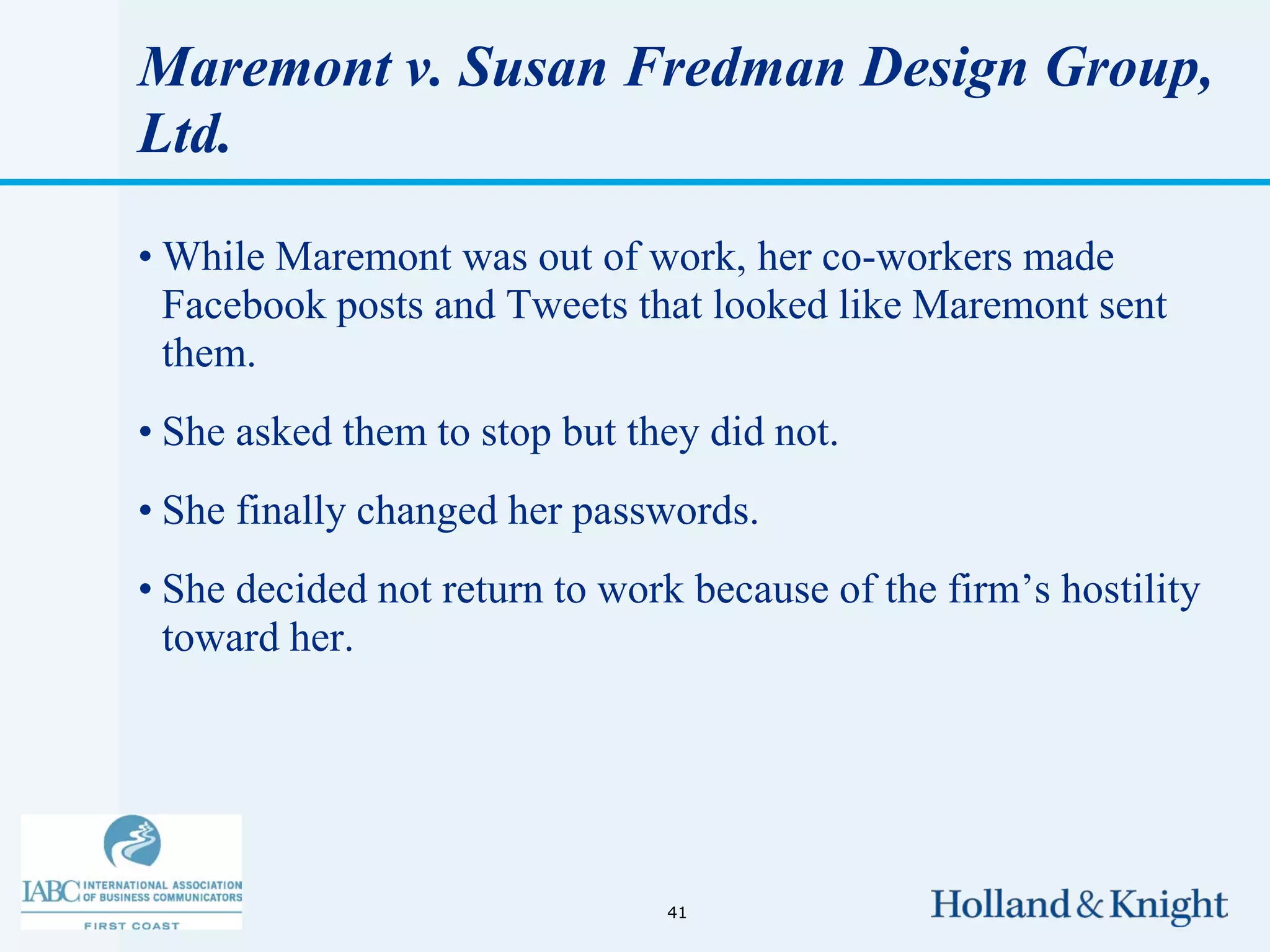 Maremont v. Susan Fredman Design Group,
Ltd.

• While Maremont was out of work, her co-workers made
  Facebook posts and Tweets that looked like Maremont sent
  them.
• She asked them to stop but they did not.
• She finally changed her passwords.
• She decided not return to work because of the firm’s hostility
  toward her.




                               41
 