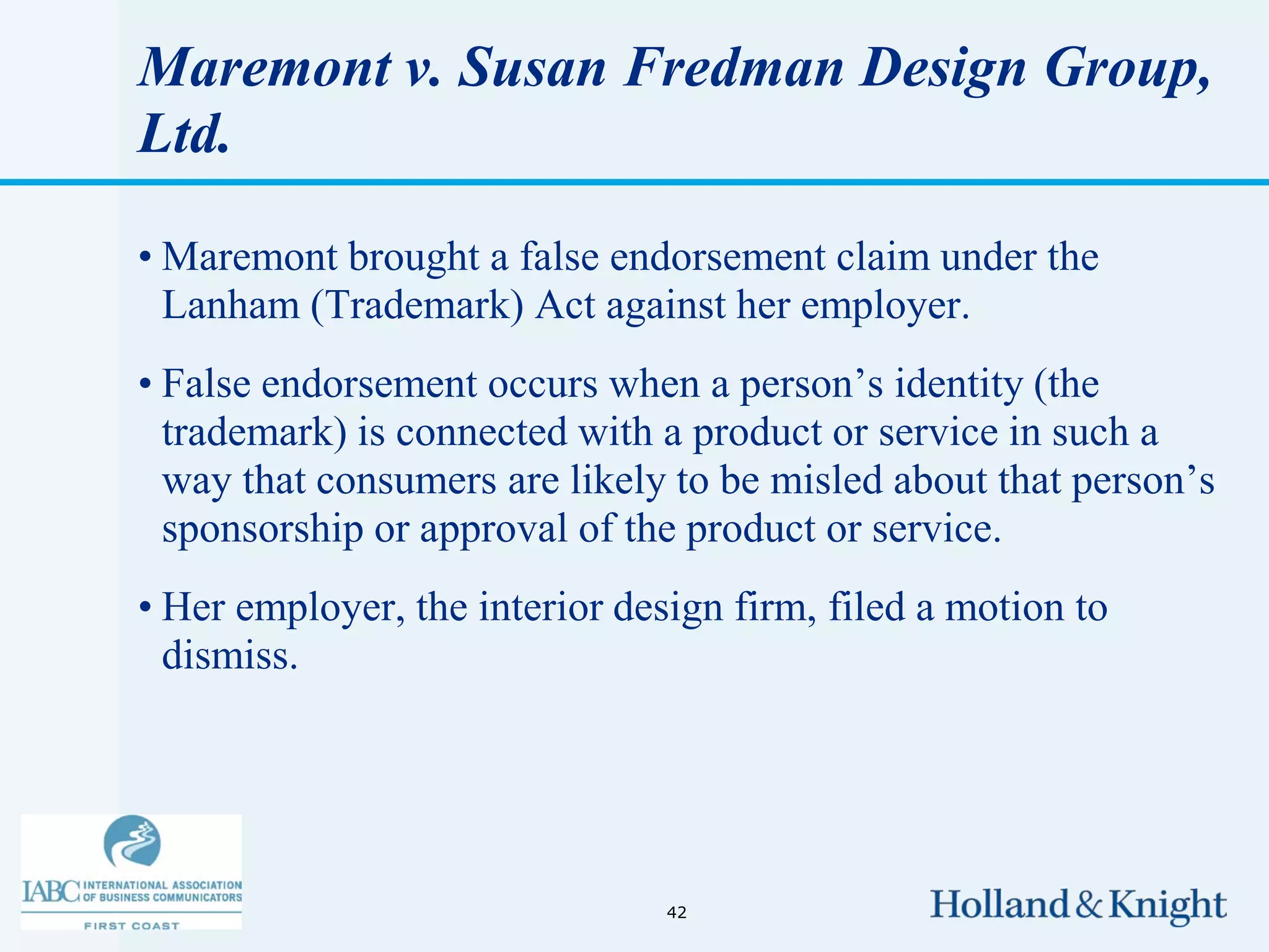 Maremont v. Susan Fredman Design Group,
Ltd.

• Maremont brought a false endorsement claim under the
  Lanham (Trademark) Act against her employer.
• False endorsement occurs when a person’s identity (the
  trademark) is connected with a product or service in such a
  way that consumers are likely to be misled about that person’s
  sponsorship or approval of the product or service.
• Her employer, the interior design firm, filed a motion to
  dismiss.




                                42
 