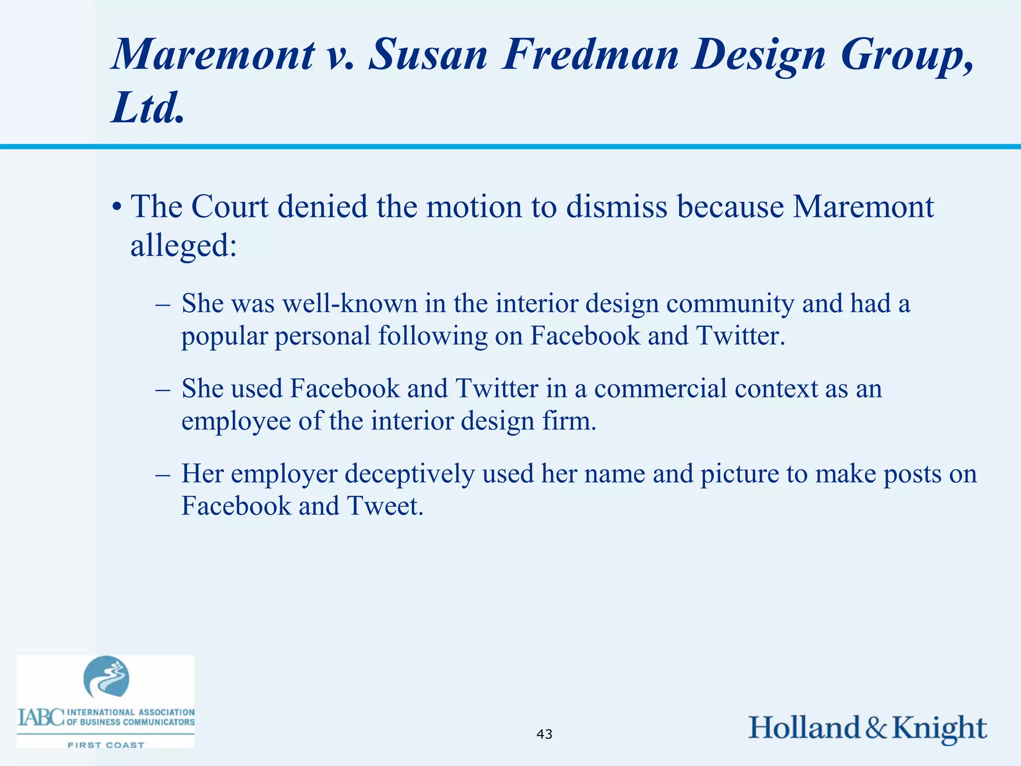 Maremont v. Susan Fredman Design Group,
Ltd.

• The Court denied the motion to dismiss because Maremont
  alleged:
   – She was well-known in the interior design community and had a
     popular personal following on Facebook and Twitter.
   – She used Facebook and Twitter in a commercial context as an
     employee of the interior design firm.
   – Her employer deceptively used her name and picture to make posts on
     Facebook and Tweet.




                                  43
 
