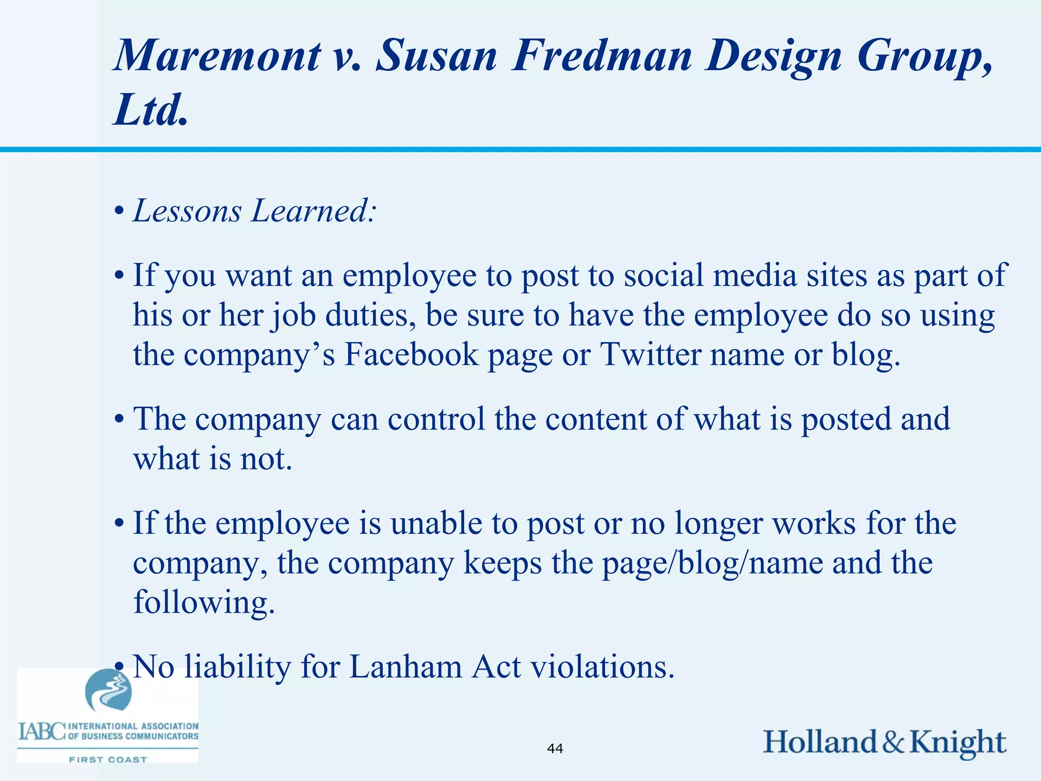 Maremont v. Susan Fredman Design Group,
Ltd.

• Lessons Learned:
• If you want an employee to post to social media sites as part of
  his or her job duties, be sure to have the employee do so using
  the company’s Facebook page or Twitter name or blog.
• The company can control the content of what is posted and
  what is not.
• If the employee is unable to post or no longer works for the
  company, the company keeps the page/blog/name and the
  following.
• No liability for Lanham Act violations.

                                44
 