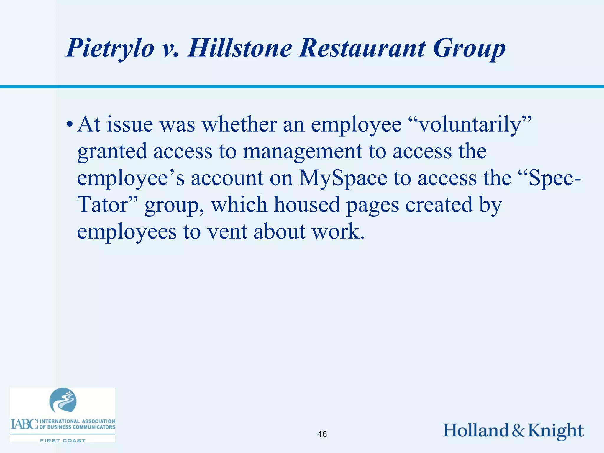 Pietrylo v. Hillstone Restaurant Group

• At issue was whether an employee “voluntarily”
  granted access to management to access the
  employee’s account on MySpace to access the “Spec-
  Tator” group, which housed pages created by
  employees to vent about work.




                         46
 