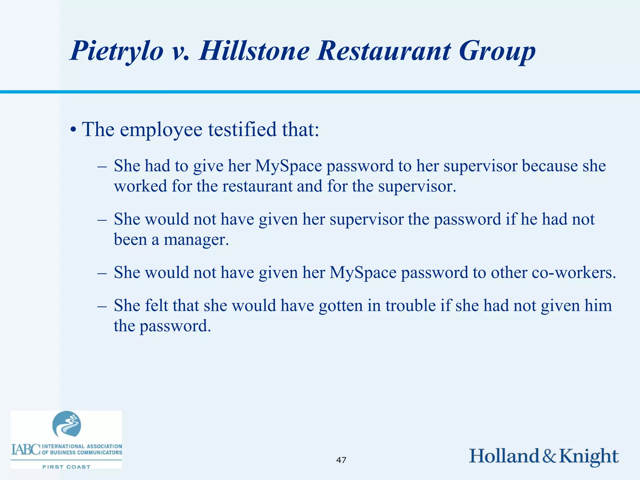 Pietrylo v. Hillstone Restaurant Group

• The employee testified that:
   – She had to give her MySpace password to her supervisor because she
     worked for the restaurant and for the supervisor.
   – She would not have given her supervisor the password if he had not
     been a manager.
   – She would not have given her MySpace password to other co-workers.
   – She felt that she would have gotten in trouble if she had not given him
     the password.




                                    47
 