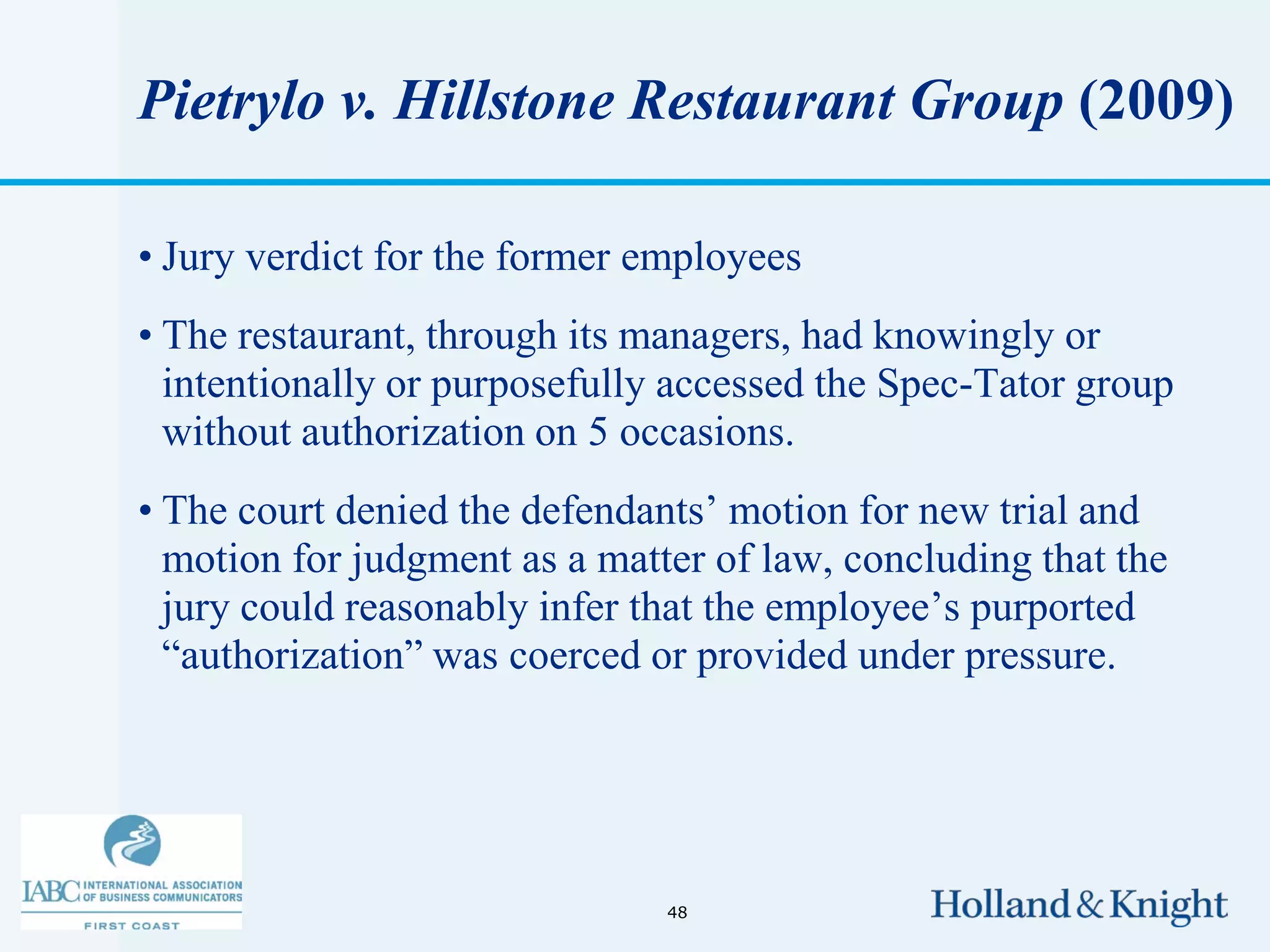 Pietrylo v. Hillstone Restaurant Group (2009)

• Jury verdict for the former employees
• The restaurant, through its managers, had knowingly or
  intentionally or purposefully accessed the Spec-Tator group
  without authorization on 5 occasions.
• The court denied the defendants’ motion for new trial and
  motion for judgment as a matter of law, concluding that the
  jury could reasonably infer that the employee’s purported
  “authorization” was coerced or provided under pressure.




                               48
 