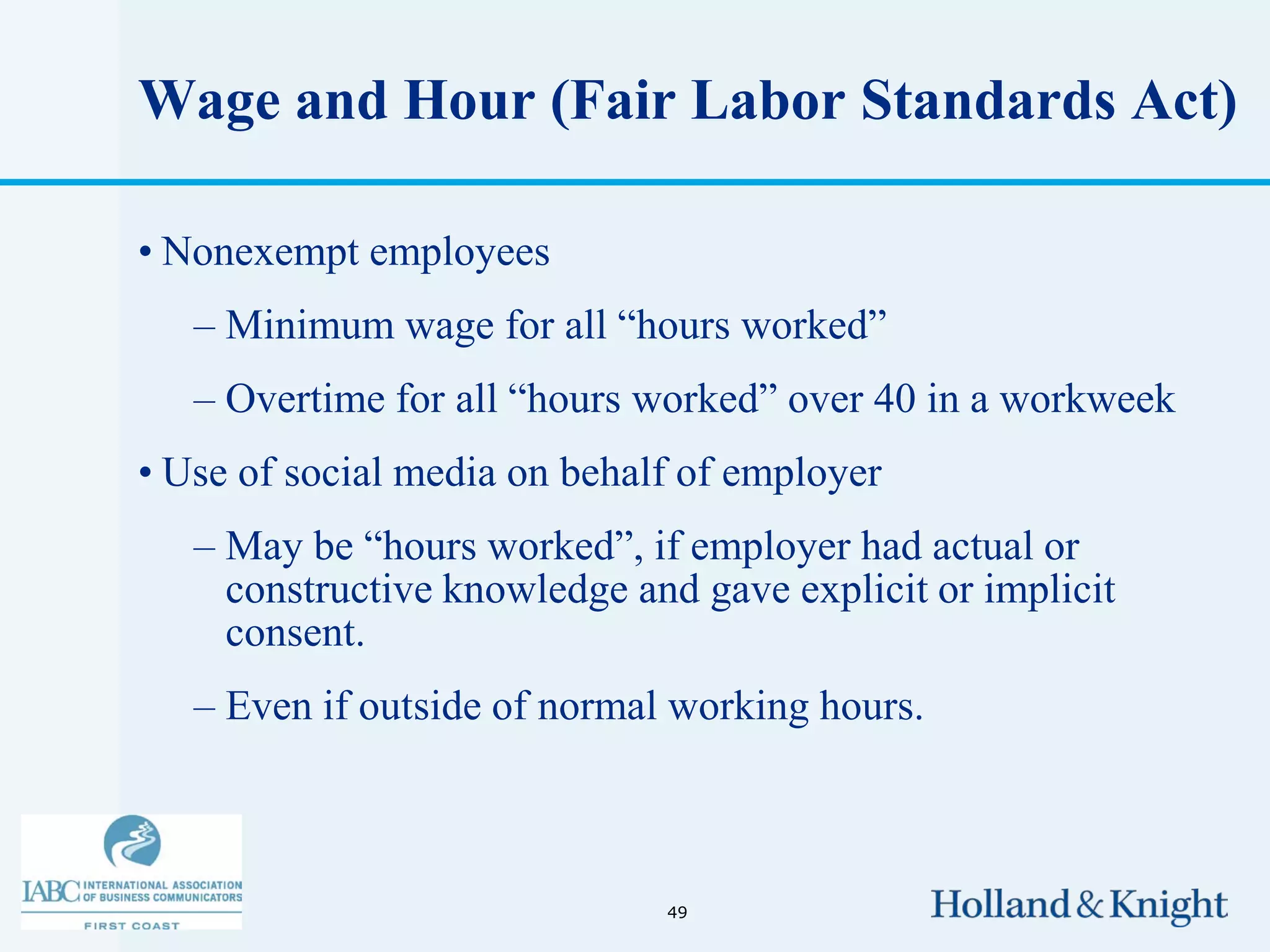 Wage and Hour (Fair Labor Standards Act)

• Nonexempt employees
   – Minimum wage for all “hours worked”
   – Overtime for all “hours worked” over 40 in a workweek
• Use of social media on behalf of employer
   – May be “hours worked”, if employer had actual or
     constructive knowledge and gave explicit or implicit
     consent.
   – Even if outside of normal working hours.



                              49
 