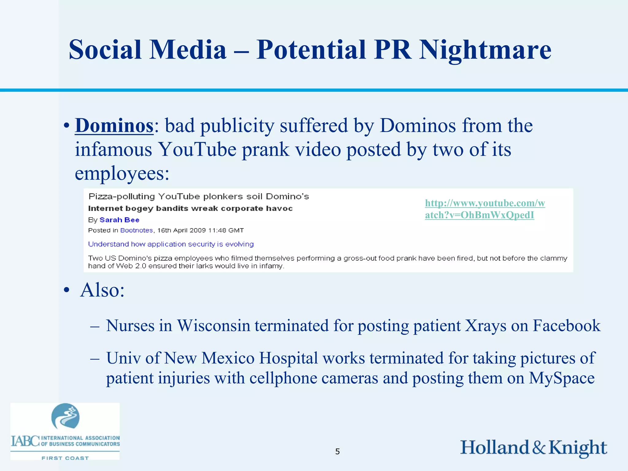 Social Media – Potential PR Nightmare

• Dominos: bad publicity suffered by Dominos from the
  infamous YouTube prank video posted by two of its
  employees:
                                                http://www.youtube.com/w
                                                atch?v=OhBmWxQpedI




• Also:
   – Nurses in Wisconsin terminated for posting patient Xrays on Facebook
   – Univ of New Mexico Hospital works terminated for taking pictures of
     patient injuries with cellphone cameras and posting them on MySpace



                                    5
 