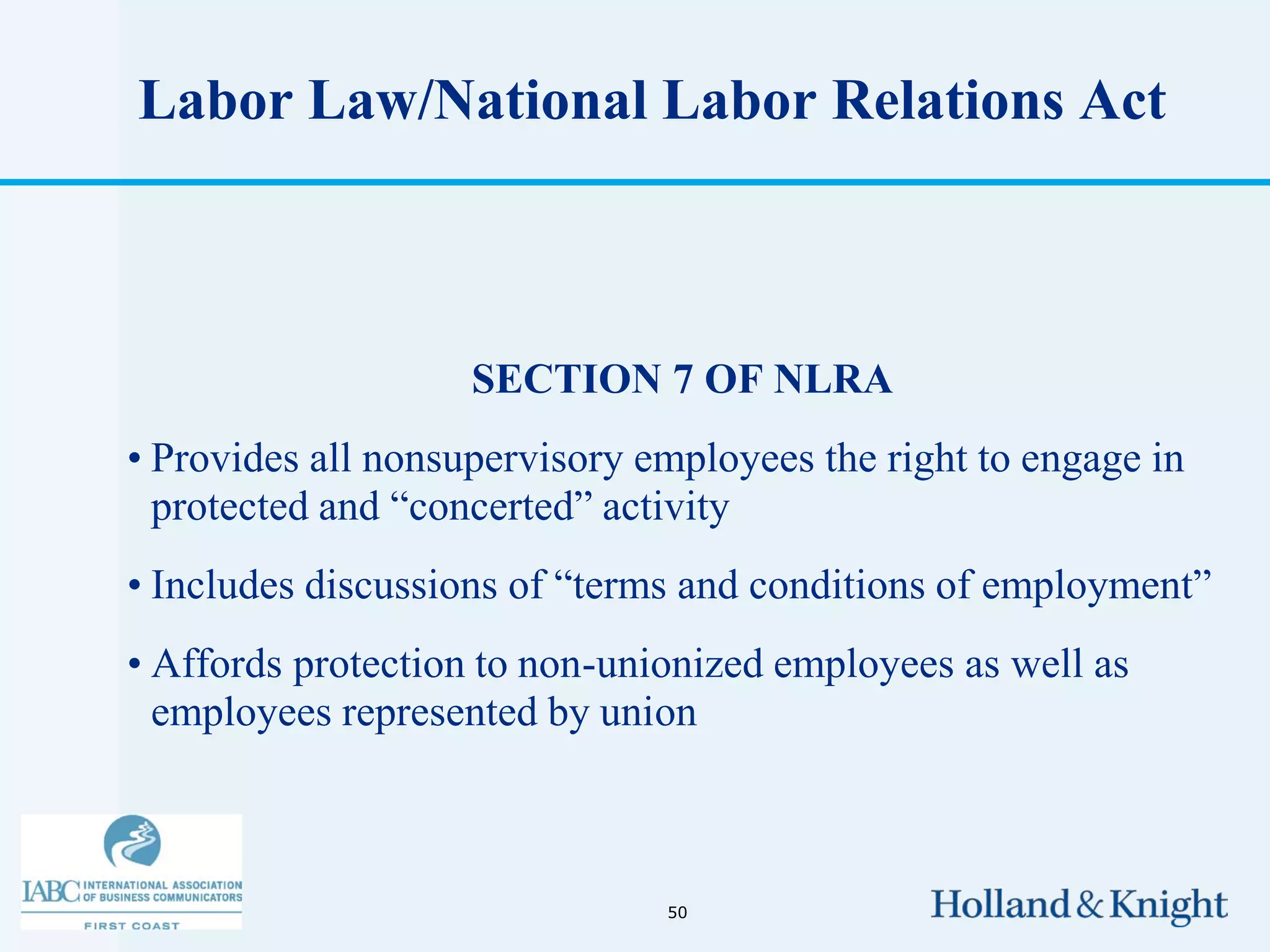 Labor Law/National Labor Relations Act



                    SECTION 7 OF NLRA
• Provides all nonsupervisory employees the right to engage in
  protected and “concerted” activity
• Includes discussions of “terms and conditions of employment”
• Affords protection to non-unionized employees as well as
  employees represented by union



                               50
 