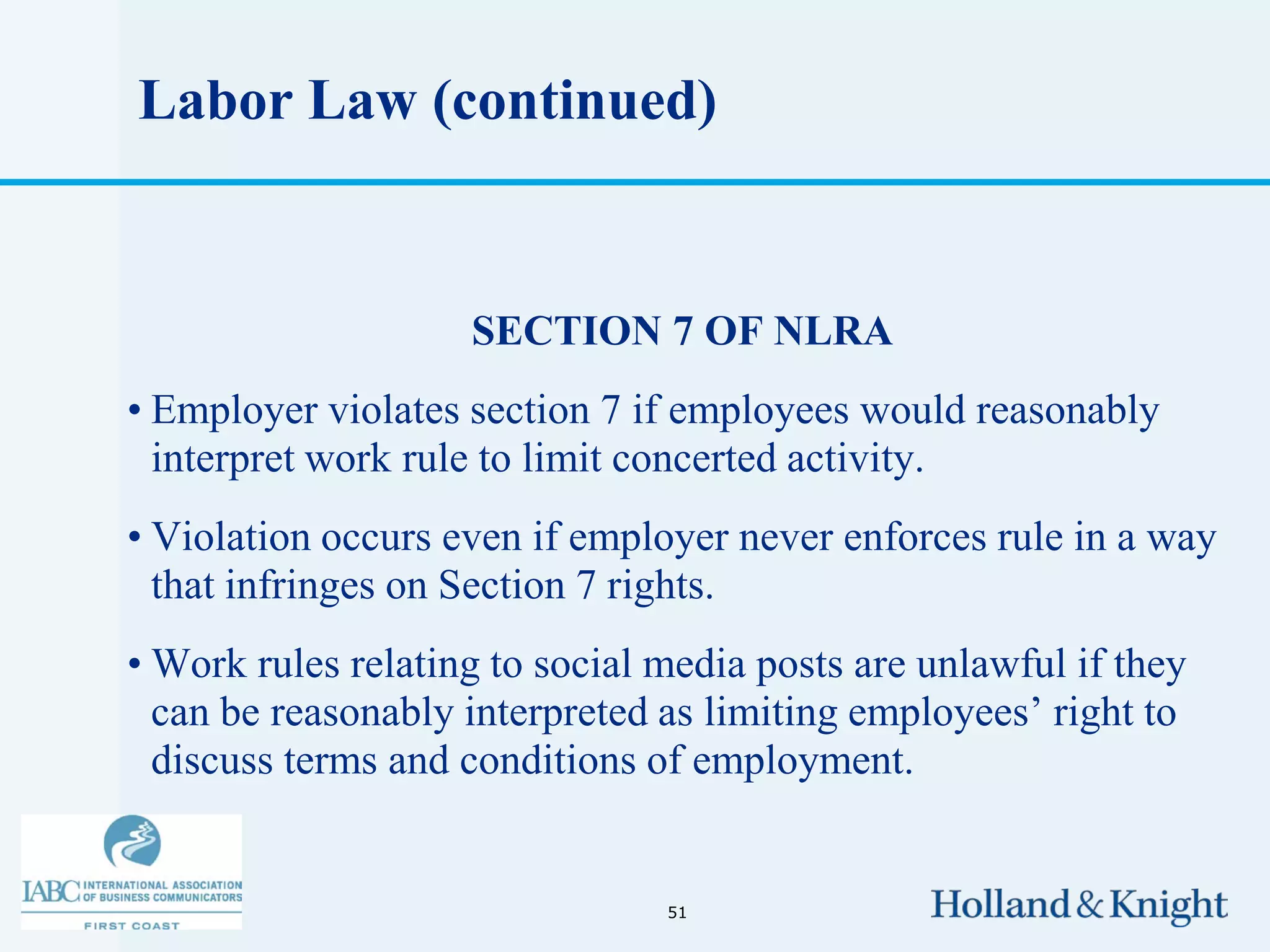 Labor Law (continued)


                    SECTION 7 OF NLRA
• Employer violates section 7 if employees would reasonably
  interpret work rule to limit concerted activity.
• Violation occurs even if employer never enforces rule in a way
  that infringes on Section 7 rights.
• Work rules relating to social media posts are unlawful if they
  can be reasonably interpreted as limiting employees’ right to
  discuss terms and conditions of employment.


                                51
 