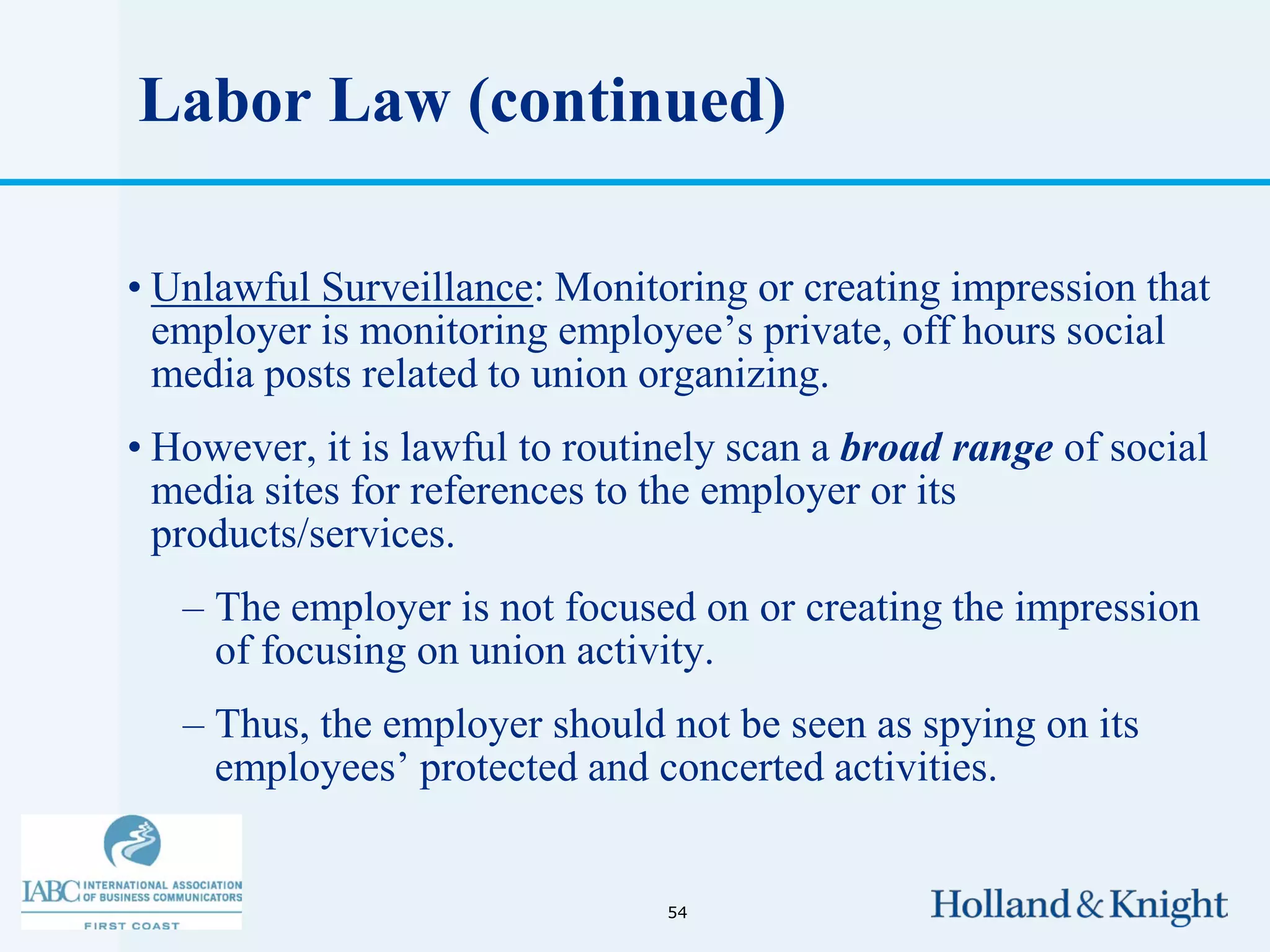 Labor Law (continued)

• Unlawful Surveillance: Monitoring or creating impression that
  employer is monitoring employee’s private, off hours social
  media posts related to union organizing.
• However, it is lawful to routinely scan a broad range of social
  media sites for references to the employer or its
  products/services.
   – The employer is not focused on or creating the impression
     of focusing on union activity.
   – Thus, the employer should not be seen as spying on its
     employees’ protected and concerted activities.


                                54
 