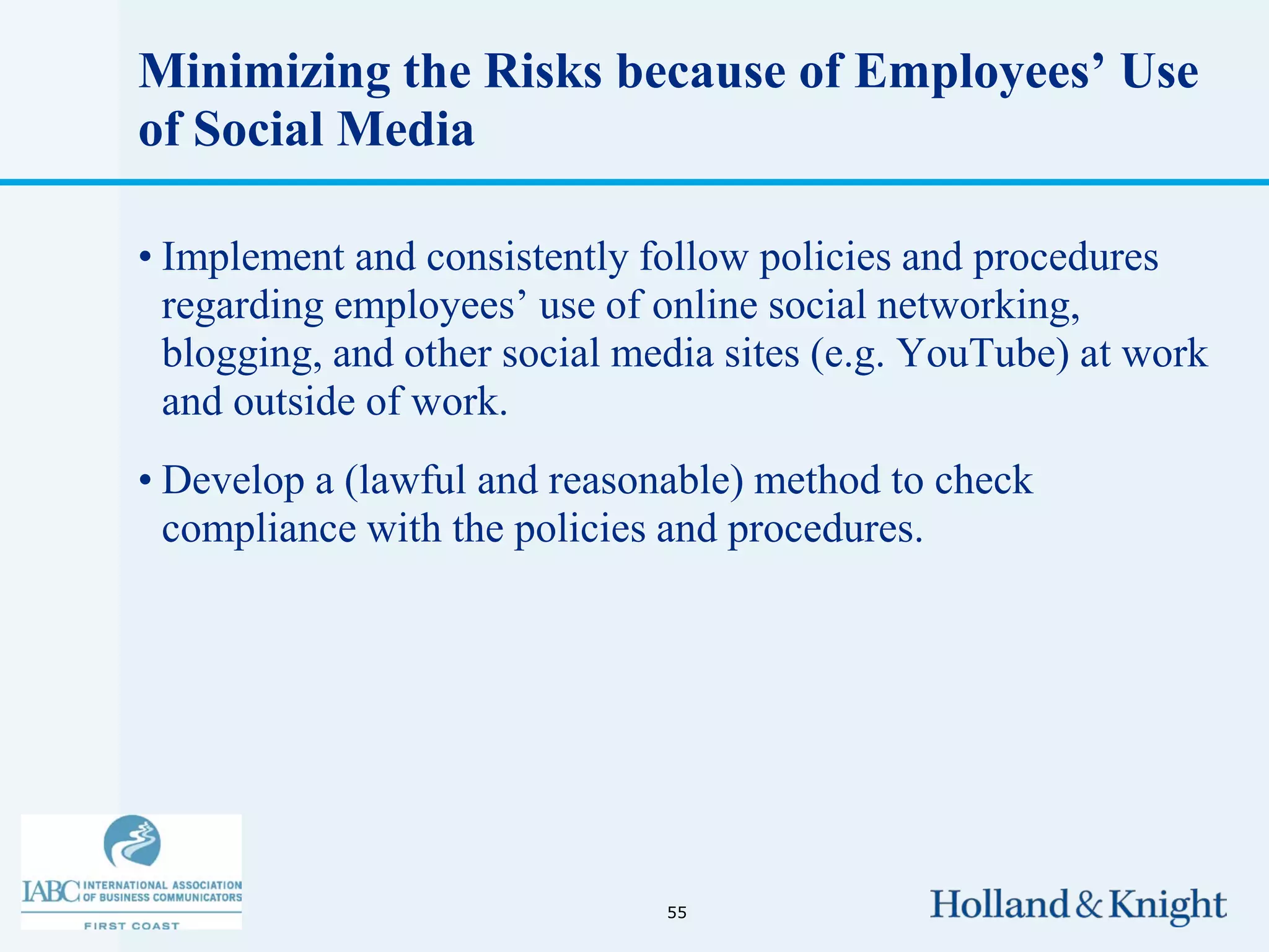 Minimizing the Risks because of Employees’ Use
of Social Media

• Implement and consistently follow policies and procedures
  regarding employees’ use of online social networking,
  blogging, and other social media sites (e.g. YouTube) at work
  and outside of work.
• Develop a (lawful and reasonable) method to check
  compliance with the policies and procedures.




                               55
 