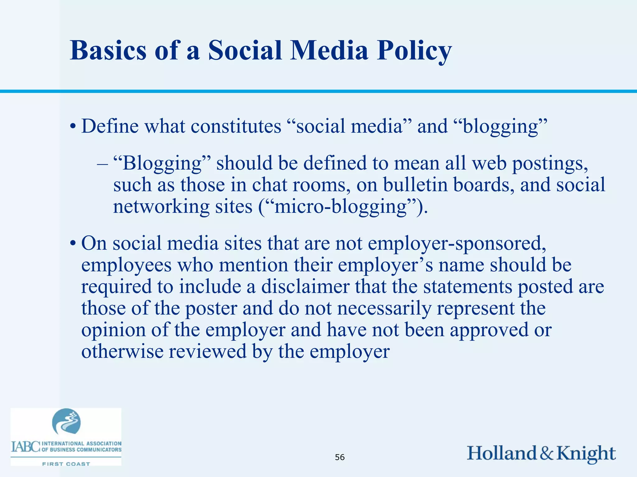 Basics of a Social Media Policy

• Define what constitutes “social media” and “blogging”
   – “Blogging” should be defined to mean all web postings,
     such as those in chat rooms, on bulletin boards, and social
     networking sites (“micro-blogging”).
• On social media sites that are not employer-sponsored,
  employees who mention their employer’s name should be
  required to include a disclaimer that the statements posted are
  those of the poster and do not necessarily represent the
  opinion of the employer and have not been approved or
  otherwise reviewed by the employer



                                56
 