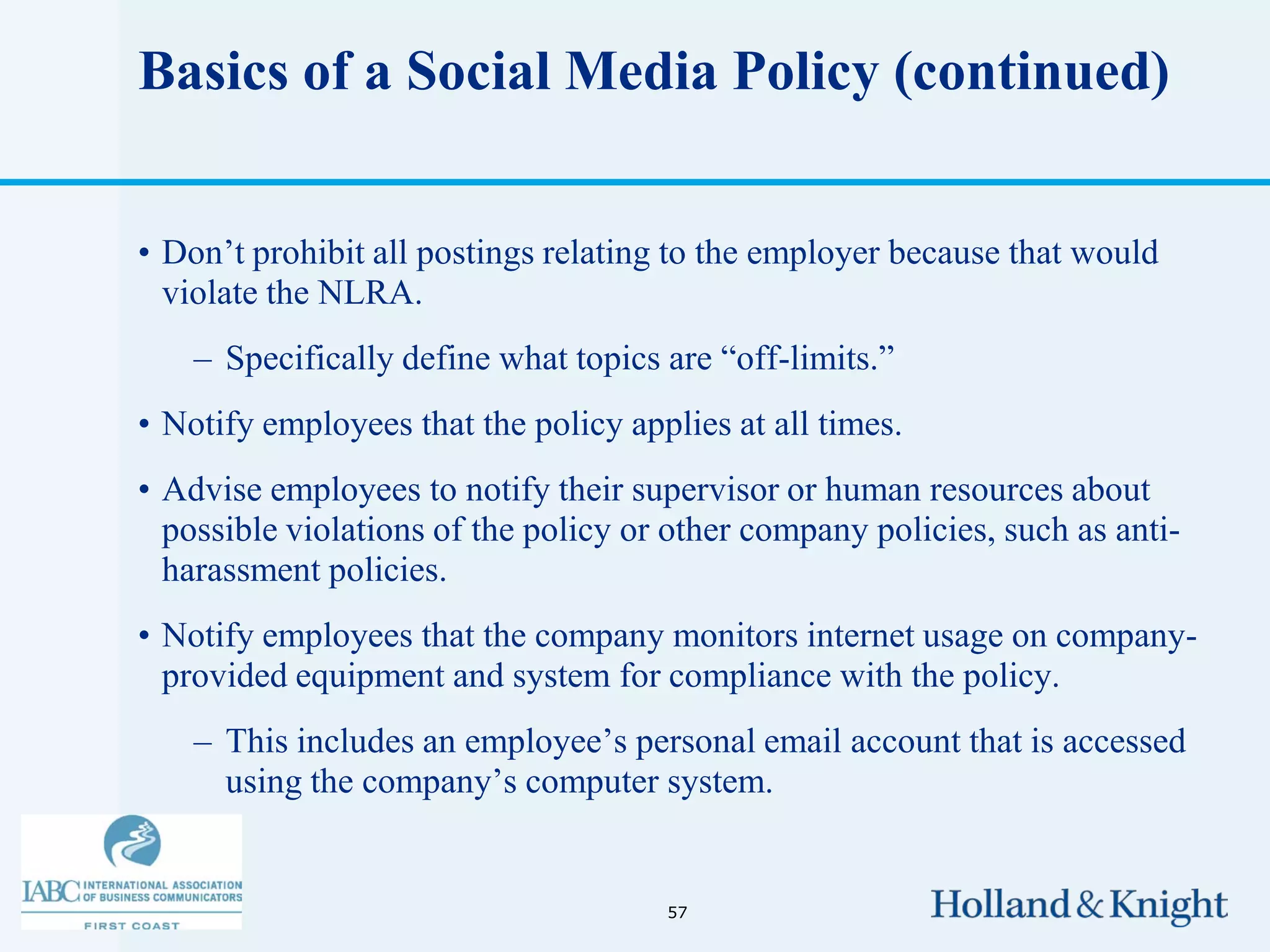 Basics of a Social Media Policy (continued)


• Don’t prohibit all postings relating to the employer because that would
  violate the NLRA.
    – Specifically define what topics are “off-limits.”
• Notify employees that the policy applies at all times.
• Advise employees to notify their supervisor or human resources about
  possible violations of the policy or other company policies, such as anti-
  harassment policies.
• Notify employees that the company monitors internet usage on company-
  provided equipment and system for compliance with the policy.
    – This includes an employee’s personal email account that is accessed
      using the company’s computer system.


                                      57
 