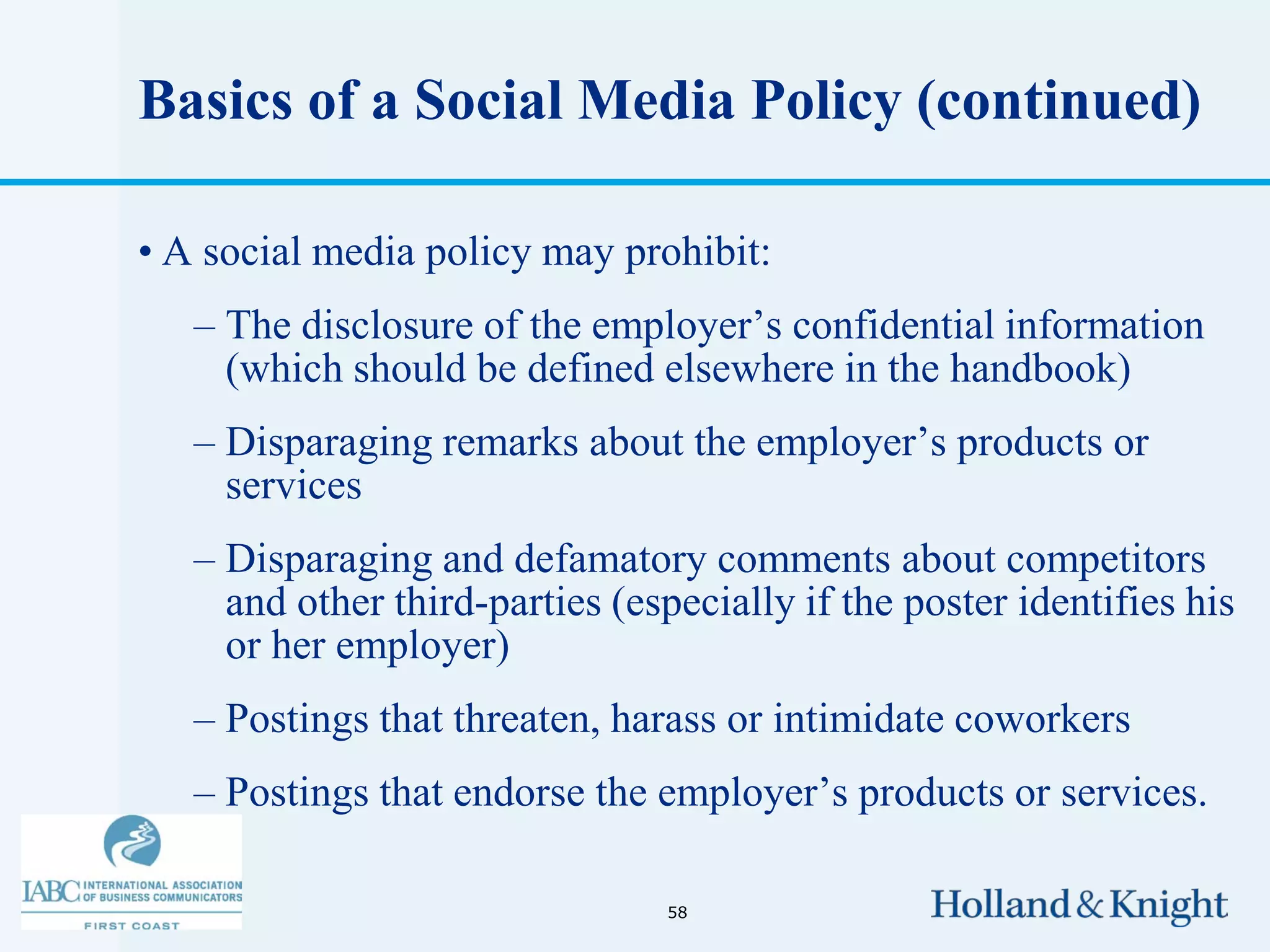 Basics of a Social Media Policy (continued)

• A social media policy may prohibit:
   – The disclosure of the employer’s confidential information
     (which should be defined elsewhere in the handbook)
   – Disparaging remarks about the employer’s products or
     services
   – Disparaging and defamatory comments about competitors
     and other third-parties (especially if the poster identifies his
     or her employer)
   – Postings that threaten, harass or intimidate coworkers
   – Postings that endorse the employer’s products or services.

                                 58
 