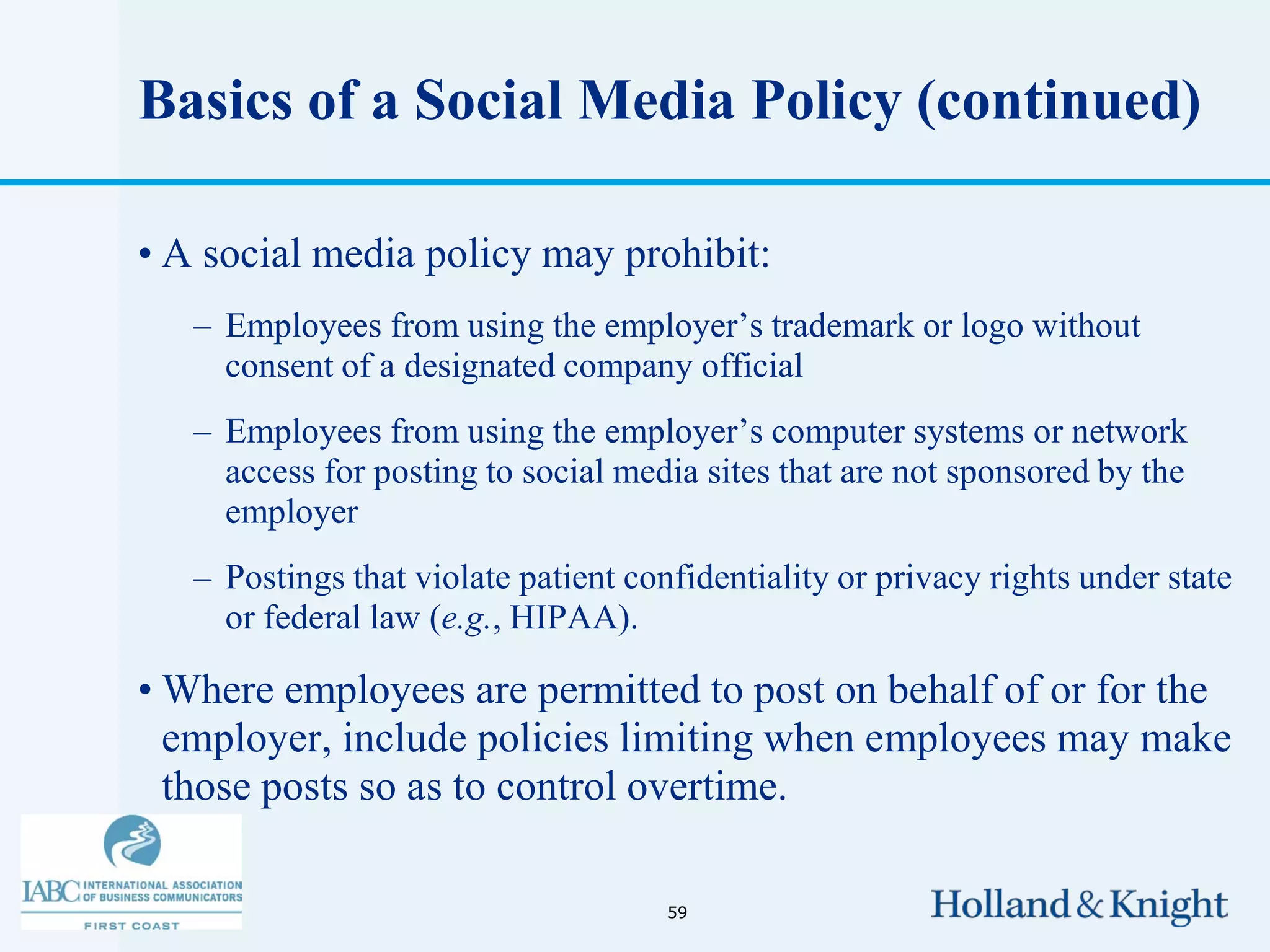 Basics of a Social Media Policy (continued)

• A social media policy may prohibit:
   – Employees from using the employer’s trademark or logo without
     consent of a designated company official
   – Employees from using the employer’s computer systems or network
     access for posting to social media sites that are not sponsored by the
     employer
   – Postings that violate patient confidentiality or privacy rights under state
     or federal law (e.g., HIPAA).

• Where employees are permitted to post on behalf of or for the
  employer, include policies limiting when employees may make
  those posts so as to control overtime.

                                      59
 