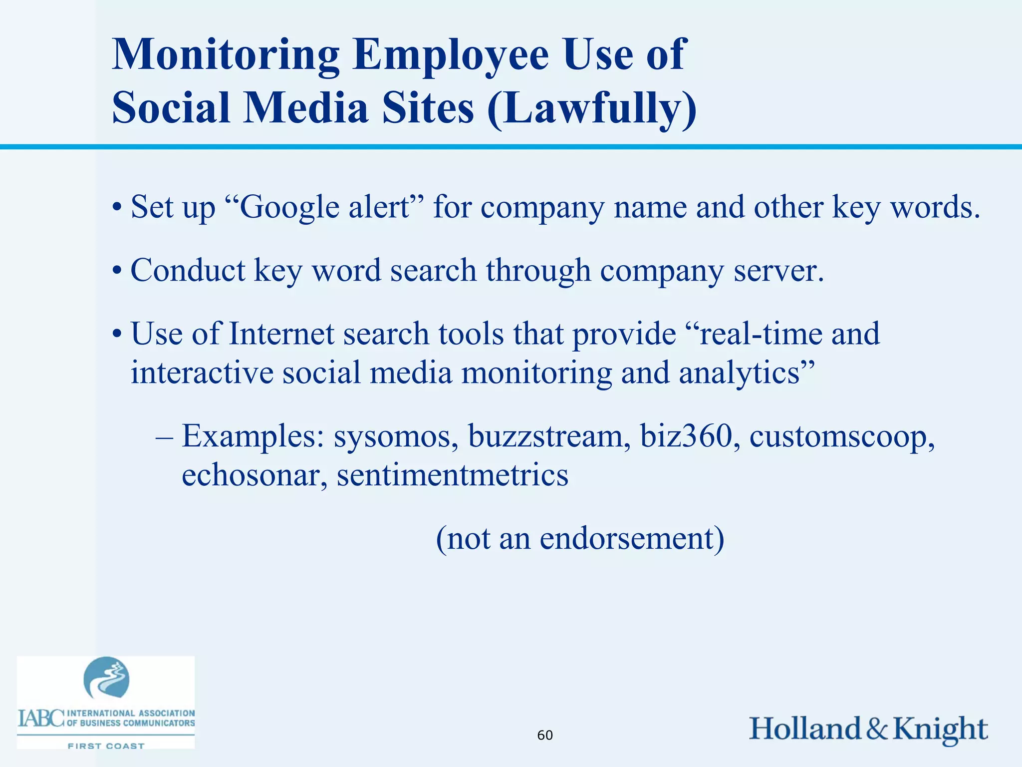 Monitoring Employee Use of
Social Media Sites (Lawfully)

• Set up “Google alert” for company name and other key words.
• Conduct key word search through company server.
• Use of Internet search tools that provide “real-time and
  interactive social media monitoring and analytics”
   – Examples: sysomos, buzzstream, biz360, customscoop,
     echosonar, sentimentmetrics
                        (not an endorsement)




                                60
 
