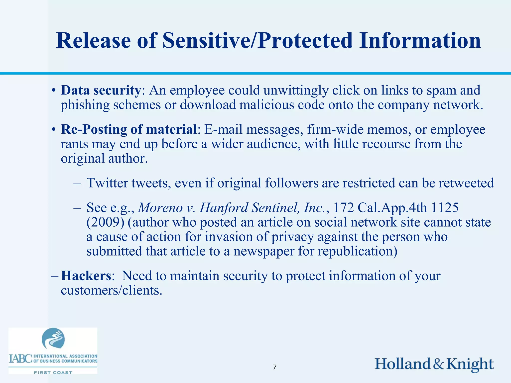 Release of Sensitive/Protected Information

• Data security: An employee could unwittingly click on links to spam and
  phishing schemes or download malicious code onto the company network.
• Re-Posting of material: E-mail messages, firm-wide memos, or employee
  rants may end up before a wider audience, with little recourse from the
  original author.
   – Twitter tweets, even if original followers are restricted can be retweeted
   – See e.g., Moreno v. Hanford Sentinel, Inc., 172 Cal.App.4th 1125
     (2009) (author who posted an article on social network site cannot state
     a cause of action for invasion of privacy against the person who
     submitted that article to a newspaper for republication)
– Hackers: Need to maintain security to protect information of your
  customers/clients.




                                      7
 
