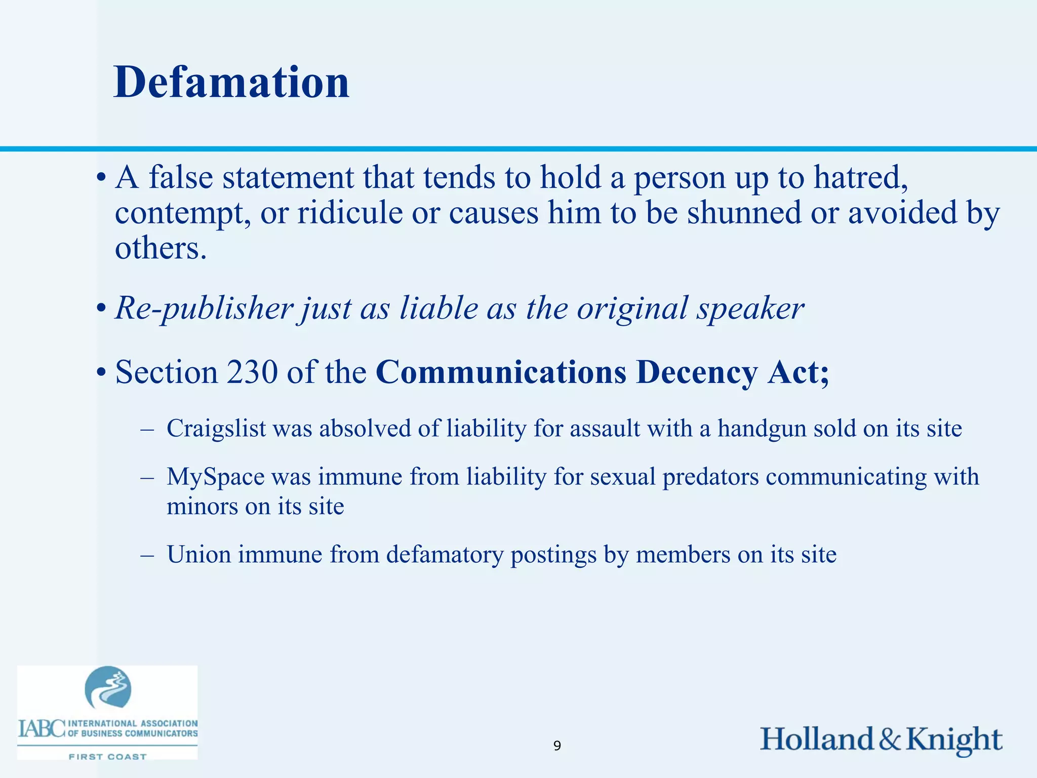 Defamation
• A false statement that tends to hold a person up to hatred,
  contempt, or ridicule or causes him to be shunned or avoided by
  others.
• Re-publisher just as liable as the original speaker
• Section 230 of the Communications Decency Act;
   – Craigslist was absolved of liability for assault with a handgun sold on its site
   – MySpace was immune from liability for sexual predators communicating with
     minors on its site
   – Union immune from defamatory postings by members on its site




                                            9
 