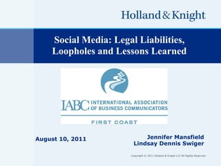 Social Media: Legal Liabilities,
    Loopholes and Lessons Learned




August 10, 2011            Jennifer Mansfield
                       Lindsay Dennis Swiger

                      Copyright © 2011 Holland & Knight LLP All Rights Reserved
 