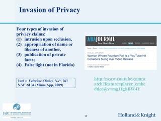 Invasion of Privacy

Four types of invasion of
privacy claims:
(1) intrusion upon seclusion,
(2) appropriation of name or
    likeness of another,
(3) publication of private
    facts;
(4) False light (not in Florida)


Yath v. Fairview Clinics, N.P., 767
                                           http://www.youtube.com/w
N.W. 2d 34 (Minn. App. 2009)               atch?feature=player_embe
                                           dded&v=mg11glsBW4Y




                                      10
 