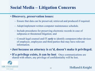 Social Media – Litigation Concerns
• Discovery, preservation issues:
   – Ensure that data can be preserved, retrieved and produced if required.
   – Adopt/implement written computer maintenance schedule.
   – Include procedures for preserving electronic records in case of
     subpoena or threatened litigation; and
   – Consult legal counsel and IT early to identify computers/other devices
     of employer, employees and third parties that may have relevant
     information.
• Just because an attorney is cc’d, doesn’t make it privileged.
• If a privilege exists, it can be lost: Once communications are
  shared with others, any privilege of confidentiality will be lost.


                                    13
 