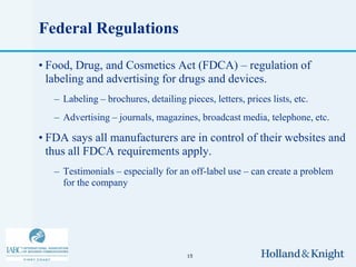 Federal Regulations

• Food, Drug, and Cosmetics Act (FDCA) – regulation of
  labeling and advertising for drugs and devices.
   – Labeling – brochures, detailing pieces, letters, prices lists, etc.
   – Advertising – journals, magazines, broadcast media, telephone, etc.

• FDA says all manufacturers are in control of their websites and
  thus all FDCA requirements apply.
   – Testimonials – especially for an off-label use – can create a problem
     for the company




                                       15
 
