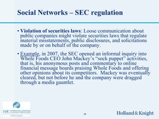 Social Networks – SEC regulation

• Violation of securities laws: Loose communication about
  public companies might violate securities laws that regulate
  material misstatements, public disclosures, and solicitations
  made by or on behalf of the company.
• Example, in 2007, the SEC opened an informal inquiry into
  Whole Foods CEO John Mackey’s “sock puppet” activities,
  that is, his anonymous posts and commentary to online
  financial message boards praising Whole Foods and offering
  other opinions about its competitors. Mackey was eventually
  cleared, but not before he and the company were dragged
  through a media gauntlet.




                                18
 