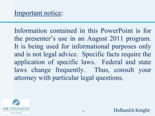 Important notice:

Information contained in this PowerPoint is for
the presenter’s use in an August 2011 program.
It is being used for informational purposes only
and is not legal advice. Specific facts require the
application of specific laws. Federal and state
laws change frequently. Thus, consult your
attorney with particular legal questions.



                         2
 