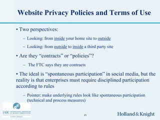 Website Privacy Policies and Terms of Use

• Two perspectives:
   – Looking: from inside your home site to outside
   – Looking: from outside to inside a third party site

• Are they “contracts” or “policies”?
   – The FTC says they are contracts

• The ideal is “spontaneous participation” in social media, but the
reality is that enterprises must require disciplined participation
according to rules
   – Pointer: make underlying rules look like spontaneous participation
     (technical and process measures)


                                      21
 