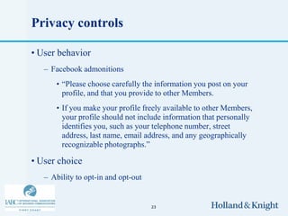 Privacy controls

• User behavior
   – Facebook admonitions
      • “Please choose carefully the information you post on your
        profile, and that you provide to other Members.
      • If you make your profile freely available to other Members,
        your profile should not include information that personally
        identifies you, such as your telephone number, street
        address, last name, email address, and any geographically
        recognizable photographs.”

• User choice
   – Ability to opt-in and opt-out


                                     23
 