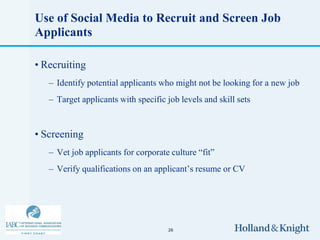 Use of Social Media to Recruit and Screen Job
Applicants

• Recruiting
   – Identify potential applicants who might not be looking for a new job
   – Target applicants with specific job levels and skill sets


• Screening
   – Vet job applicants for corporate culture “fit”
   – Verify qualifications on an applicant’s resume or CV




                                     26
 