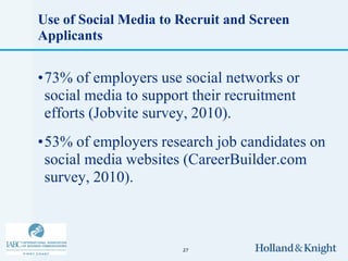 Use of Social Media to Recruit and Screen
Applicants


•73% of employers use social networks or
 social media to support their recruitment
 efforts (Jobvite survey, 2010).
•53% of employers research job candidates on
 social media websites (CareerBuilder.com
 survey, 2010).



                       27
 