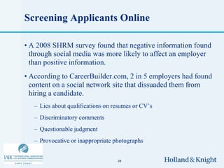 Screening Applicants Online

• A 2008 SHRM survey found that negative information found
  through social media was more likely to affect an employer
  than positive information.
• According to CareerBuilder.com, 2 in 5 employers had found
  content on a social network site that dissuaded them from
  hiring a candidate.
   – Lies about qualifications on resumes or CV’s
   – Discriminatory comments
   – Questionable judgment
   – Provocative or inappropriate photographs


                                   28
 