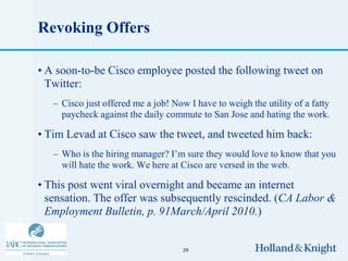 Revoking Offers

• A soon-to-be Cisco employee posted the following tweet on
  Twitter:
   – Cisco just offered me a job! Now I have to weigh the utility of a fatty
     paycheck against the daily commute to San Jose and hating the work.

• Tim Levad at Cisco saw the tweet, and tweeted him back:
   – Who is the hiring manager? I’m sure they would love to know that you
     will hate the work. We here at Cisco are versed in the web.

• This post went viral overnight and became an internet
  sensation. The offer was subsequently rescinded. (CA Labor &
  Employment Bulletin, p. 91March/April 2010.)


                                     29
 