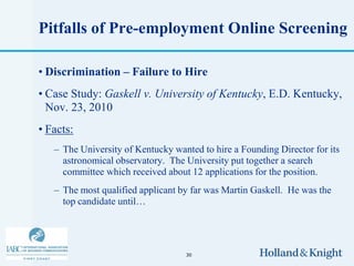 Pitfalls of Pre-employment Online Screening

• Discrimination – Failure to Hire
• Case Study: Gaskell v. University of Kentucky, E.D. Kentucky,
  Nov. 23, 2010
• Facts:
   – The University of Kentucky wanted to hire a Founding Director for its
     astronomical observatory. The University put together a search
     committee which received about 12 applications for the position.
   – The most qualified applicant by far was Martin Gaskell. He was the
     top candidate until…




                                   30
 
